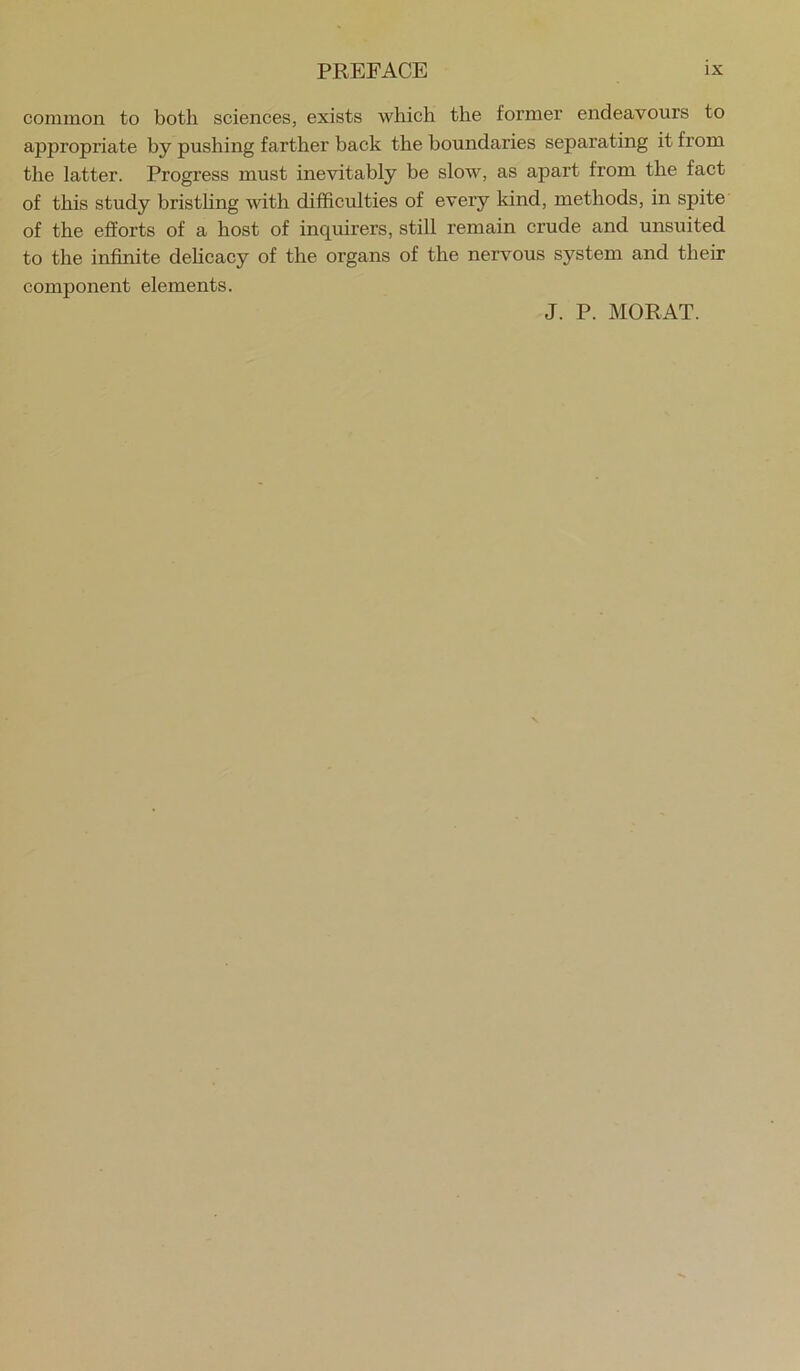 common to both sciences, exists which the former endeavours to appropriate by pushing farther baek the boundaries separating it from the latter. Progress must inevitably be slow, as apart from the fact of this study bristhng with difficulties of every kind, methods, in spite of the efforts of a host of inquirers, still remain crude and unsuited to the infinite dehcacy of the organs of the nervous system and their component elements. J. P. MORAT.