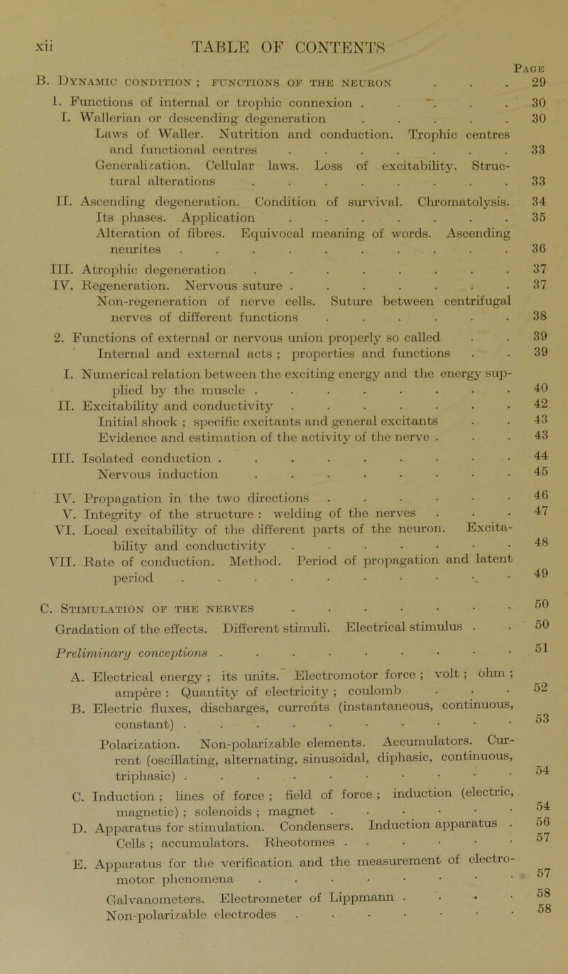 Page B. Dynamic condition ; functions of the neuron ... 29 1. Functions of internal or trophic connexion . . . .30 I. Wallerian or descending degeneration ..... 30 Laws of Waller. Nutrition and conduction. Trophic centres and functional centres ....... 33 Generalization. Cellular laws. Loss of excitability. Struc- tural alterations ........ 33 II. Ascending degeneration. Condition of survdval. Cliromatolysis. 34 Its pliases. Application ....... 35 Alteration of fibres. Equivocal meaning of words. Ascending neurites .......... 36 III. Atrophic degeneration ........ 37 IV. Regeneration. Nervous suture ....... 37 Non-regeneration of nerve cells. Suture between centrifugal nerves of different functions ...... 38 2. Functions of external or nervous union properly so called . . 39 Internal and external acts ; properties and functions . . 39 I. Numerical relation between tlie exciting energy and the energy sup- plied by the muscle ........ 40 II. Excitability and conductivity ....... 42 Initial shock ; specific excitants and general excitants . . 43 Evidence and estimation of the activity of the nerve ... 43 III. Isolated conduction ......... 44 Nervous induction ........ 45 IV^. Propagation in the two directions ...... 46 V. Integrity of the structure : welding of the nerves . . . 4 / VI. Local excitability of the different parts of the neuron. Excita- bility and conductivity ....... 48 VII. Rate of conduction. Method. Period of propagation and latent period 49 C. Stimul-ATIon of the nerves ....... •’’0 Gradation of the effects. Different stimuli. Electrical stimulus . . 50 Preliminary conceptions . . . . . . • • .51 A. Electrical energy ; its units. Electromotor force ; volt; ohm ; ampere : Quantity of electricity ; coulomb . . .52 B. Electric fluxes, discharges, cm'rehts (instantaneous, continuous, constant) Polarization. Non-polarizable elements. Accumulators. Cur- rent (oscillating, alternating, sinusoidal, diphasic, continuous, triphasic) C. Induction ; lines of force ; field of force ; induction (electric, ^ magnetic) ; solenoids ; magnet D. Apparatus for stimulation. Condensers. Induction apparatus . 56 Cells ; accumulators. Rheotomes . . . • ■ .57 E. Apparatus for the verification and the measm’ement of electro- motor phenomena Galv^anometers. Electrometer of Lippmann . . • .58 Non-polarizable electrodes