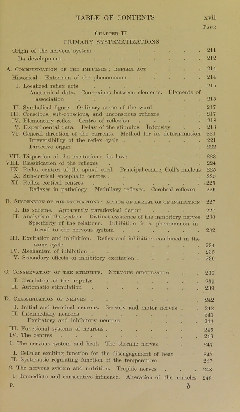 Page Chapter II PRIMARY SYSTEMATIZATIONS Origin of the nervous system . . . . . . • .211 Its development .......... 212 A. Communication of the impulses ; reflex act . • . . .214 Historical. Extension of the phenomenon . . . . .214 I. Localized reflex acts . . . . . . . .215 Anatomical data. Connexions between elements. Elements of association . . . . . . . . .215 II. Symbolical figm’e. Ordinary sense of the word . . .217 III. Conscious, sub-conscious, and imconscious reflexes . . .217 IV. Elementary reflex. Centre of reflexion . . . .218 V. Exjierimental data. Delay of the stimulus. Intensity . .218 VI. General direction of the currents. Method for its determination 221 Irreversibility of the reflex cycle ...... 221 Directive organ ......... 222 VII. Dispersion of the excitation ; its laws ..... 223 VIII. Classifleation of the reflexes ....... 224 IX. Reflex centres of the spinal cord. Prineijial centre, Goll’s nucleus 225 X. Sub-cortical encephalic centres ....... 225 XI. Reflex cortical centres ......... 225 Reflexes in pathology. Medullary reflexes. Cerebral reflexes 226 B. Suspension of the excitations ; action of arrest or of inhibition 227 I. Its scheme. Apparently paradoxical datum .... 227 II. Analysis of the system. Distinct existence of the inhibitory nerves 230 Specificity of the relations. Inhibition is a phenomenon in- ternal to the nervous system ...... 232 III. Excitation and inhibition. Reflex and inhibition combined in the same cycle ......... 234 IV. Mechanism of inhibition ........ 235 V. Secondary effects of inhibitory excitation . . . . .236 C. Conservation of the stimulus. Nervous circulation . . 239 I. Circulation of the impulse ....... 239 II. Automatic stimulation . . . . . . . .239 D. Classification of nerves ........ 242 I. Initial and terminal neurons. Sensory and motor nerves . . 242 II. Intermediary neurons ........ 243 Excitatory and inhibitory neurons ..... 244 III. Functional systems of neurons ....... 245 IV. The centres .......... 246 1. The nervous system and heat. The thermic nerves . . . 247 I. Cellular exciting function for the disengagement of heat . . 247 II. Systematic regulating function of the temperature . . . 247 2. The nervous system and nutrition. Trophic nerves . . . 248 I. Immediate and consecutive influence. Alteration of the muscles 248