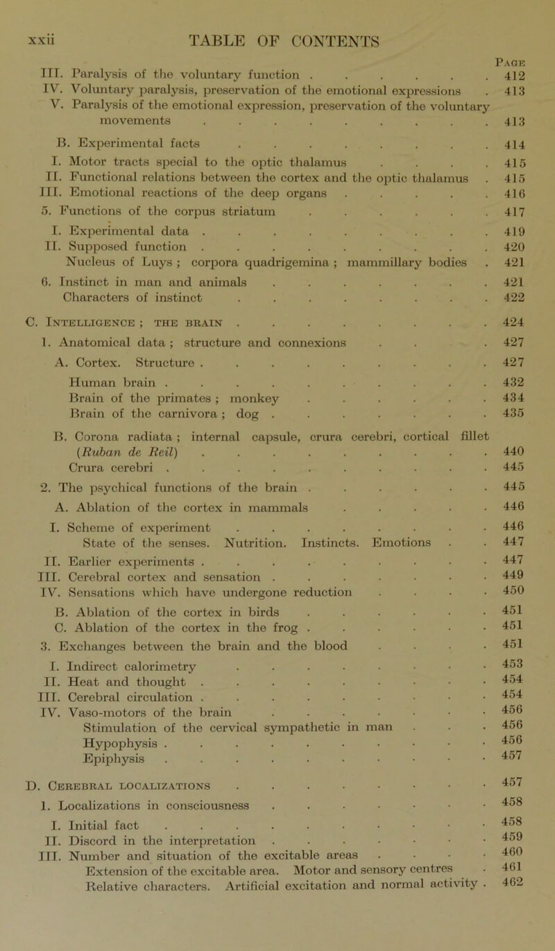 Page III. Paralysis of the voluntary function . . . . . .412 IV. Voluntary paralysis, preservation of the emotional expressions . 413 V. Paralysis of the emotional expression, preservation of the voluntary movements ......... 413 B. Experimental facts . . . . . . .414 I. Motor tracts special to the optic thalamus . .415 II. Functional relations between the cortex and the optic thalamus . 415 III. Emotional reactions of the deep organs . .416 5. Functions of the corpus striatum . . . . . .417 I. Experimental data . . . . . . . . .419 11. Supposed function ......... 420 Nucleus of Luys ; corpora quadrigemina ; mammillary bodies . 421 6. Instinct in man and animals . . . . . . .421 Characters of instinct ........ 422 C. Intelligence ; the bbain ........ 424 1. Anatomical data; structure and connexions . . .427 A. Cortex. Structiwe . . . . . . . . .427 Human brain .......... 432 Brain of the primates; monkey . . . . . .434 Brain of the carnivora; dog ....... 435 B. Corona I’adiata; internal capsule, crura cerebri, cortical fillet (Kuban de Reil) ......... 440 Crura cerebri .......... 445 2. The psychical functions of the brain . . . . . .445 A. Ablation of the cortex in mammals ..... 446 I. Scheme of experiment ........ 446 State of the senses. Nutrition. Instincts. Emotions . .447 II. Earlier experiments 447 III. Cerebral cortex and .sensation ....... 449 IV. Sensations which have undergone reduction .... 450 B. Ablation of the cortex in birds ...... 451 C. Ablation of the cortex in the frog . . . . . .451 3. Exchanges between the brain and the blood .... 451 I. Indirect calorimetry 453 II. Heat and thought 454 III. Cerebral circulation 454 IV. Vaso-motors of the brain ....... 456 Stimulation of the cervical sjonpathetic in man . . . 456 Hypophysis . . . . . . • • • .456 Epiphysis ^57 D. Cerebral localizations 457 I. Localizations in consciou.sness ...•••• 458 I. Initial fact 458 II. Discord in the interpretation 459 III. Number and situation of the excitable areas . . • • 460 Extension of the excitable area. Motor and sensory centres . 461 Relative characters. Artificial excitation and normal activity . 462