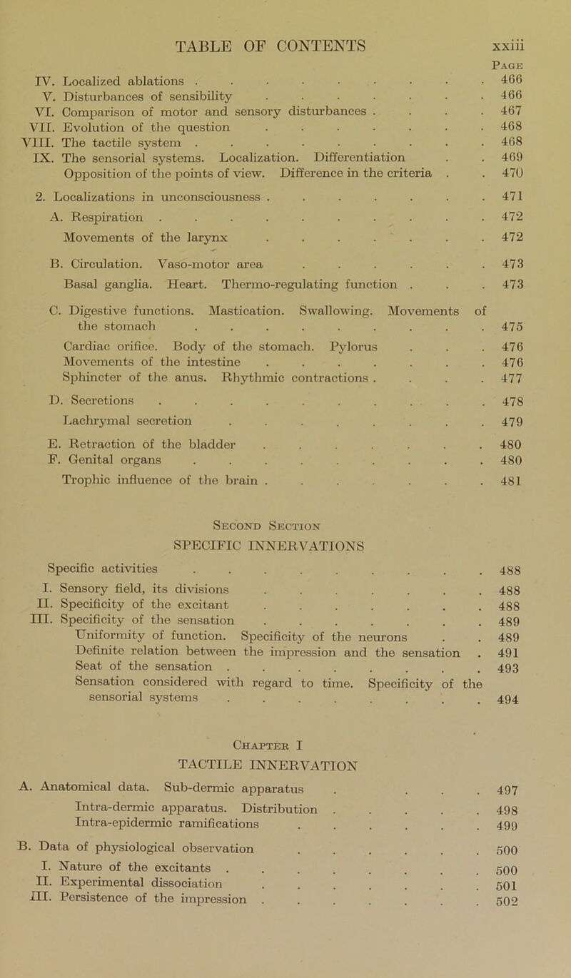 Page IV. Localized ablations ......... 466 V. Disturbances of sensibility . . . . . • .166 VI. Comparison of motor and sensory distmbances . . . .467 VII. Evolution of the question ....... 468 VIII. The tactile system ......... 468 IX. The sensorial systems. Localization. Differentiation . . 469 Opposition of the jjoints of view. Difference in the criteria . . 470 2. Localizations in unconsciousness . . . . . . .471 A. Respiration . . . . . . . . . .472 Movements of the lar3mx . . . . . . .472 B. Circulation. Vaso-motor area ...... 473 Basal ganglia. Heart. Thermo-regulating function . . .473 C. Digestive functions. Mastication. Swallowing. Movements of the stomach ......... 475 Cardiac orifice. Body of the stomach. Pylorus . . . 476 Movements of the intestine . . . . . . .476 Sphincter of the anus. Rhythmic contractions . . . .477 D. Secretions .......... 478 Laehryinal secretion ........ 479 E. Retraction of the bladder ....... 480 P. Genital organs ......... 480 Trophic influence of the brain . . . . .481 Second Section SPECIFIC INNERVATIONS Specific activities ......... 488 I. Sensory field, its divisions ....... 488 II. Specificity of the excitant ....... 488 III. Specificity of the sensation ....... 489 Uniformity of funetion. Specificity of the neurons . . 489 Definite relation between the impression and the sensation . 491 Seat of the sensation . . . . . . . .493 Sensation considered with regard to time. Specificity of the sensorial systems ........ 494 Chapter I TACTILE INNERVATION A. Anatomical data. Sub-dermic apparatus . ... 497 Intra-dermic apparatus. Distribution ..... 498 Intra-epidermic ramifications ...... 499 B. Data of physiological observation ...... 500 I. Nature of the exeitants ........ 500 II. Experimental dissociation . . . . . . .501 HI. Persistence of the impression ....... 502