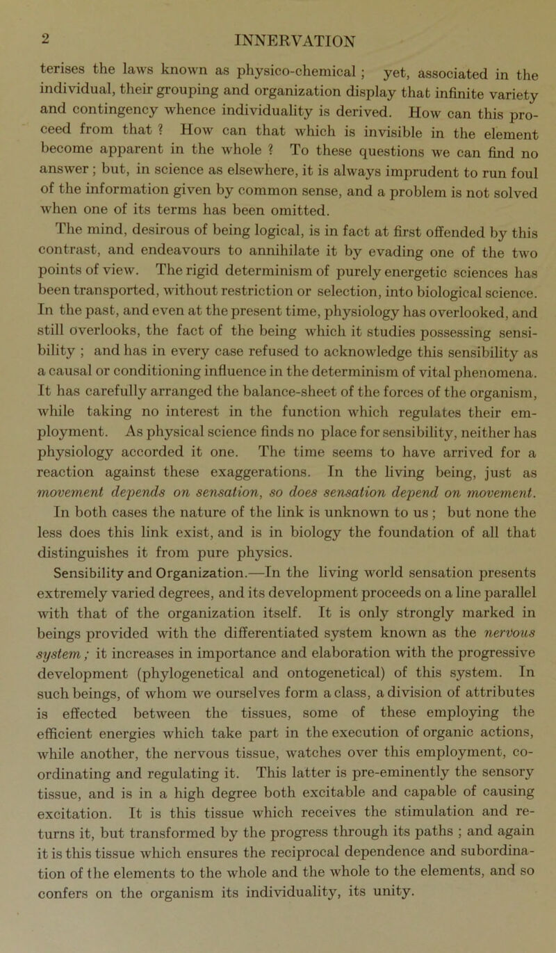 terises the laws known as physico-chemical; yet, associated in the individual, their grouping and organization display that infinite variety and contingency whence individuality is derived. How can this pro- ceed from that ? How can that which is invisible in the element become apparent in the whole ? To these questions we can find no answer ; but, in science as elsewhere, it is always imprudent to run foul of the information given by common sense, and a problem is not solved when one of its terms has been omitted. Tlie mind, desirous of being logical, is in fact at first offended by this contrast, and endeavours to annihilate it by evading one of the two points of view. The rigid determinism of purely energetic sciences has been transported, without restriction or selection, into biological science. In the past, and even at the present time, physiology has overlooked, and still overlooks, the fact of the being which it studies possessing sensi- bility ; and has in every case refused to acknowledge this sensibility as a causal or conditioning influence in the determinism of vital phenomena. It has carefully arranged the balance-sheet of the forces of the organism, while taking no interest in the function which regulates their em- ployment. As physical science finds no place for sensibility, neither has physiology accorded it one. The time seems to have arrived for a reaction against these exaggerations. In the living being, just as movernent depends on sensation, so does sensation depend on movement. In both cases the nature of the link is unknown to us; but none the less does this link exist, and is in biology the foundation of all that distinguishes it from pure physics. Sensibility and Organization.—In the living world sensation presents extremely varied degrees, and its development proceeds on a line parallel with that of the organization itself. It is only strongly marked in beings provided with the differentiated system known as the nervous system ; it increases in importance and elaboration \vith the progressive development (phylogenetical and ontogenetical) of this system. In such beings, of whom we ourselves form a class, a division of attributes is effected between the tissues, some of these employing the efficient energies which take part in the execution of organic actions, while another, the nervous tissue, watches over this employment, co- ordinating and regulating it. This latter is pre-eminently the sensory tissue, and is in a high degree both excitable and capable of causing excitation. It is this tissue which receives the stimulation and re- turns it, but transformed by the progress through its paths ; and again it is this tissue which ensures the reciprocal dependence and subordina- tion of the elements to the whole and the whole to the elements, and so confers on the organism its individuality, its unity.