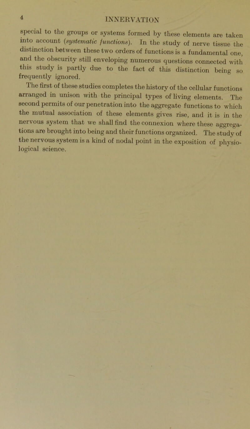 special to the groups or systems formed by these elements are taken iiRo accoimt {systematic junctions). In the study of nerve tissue the distinction between these two orders of functions is a fundamental one, and the obscurity still enveloping numerous questions connected with this study is partly due to the fact of tliis distinction being so frequently ignored. The first of these studies completes the history of the cellular functions arranged in unison with the principal types of living elements. The second permits of our penetration into the aggregate functions to which the mutual association of these elements gives rise, and it is in the nervous system that we shall find the connexion where these aggrega- tions are brought into being and their functions organized. The study of the nervous system is a kind of nodal point in the exposition of phvsio- logical science.