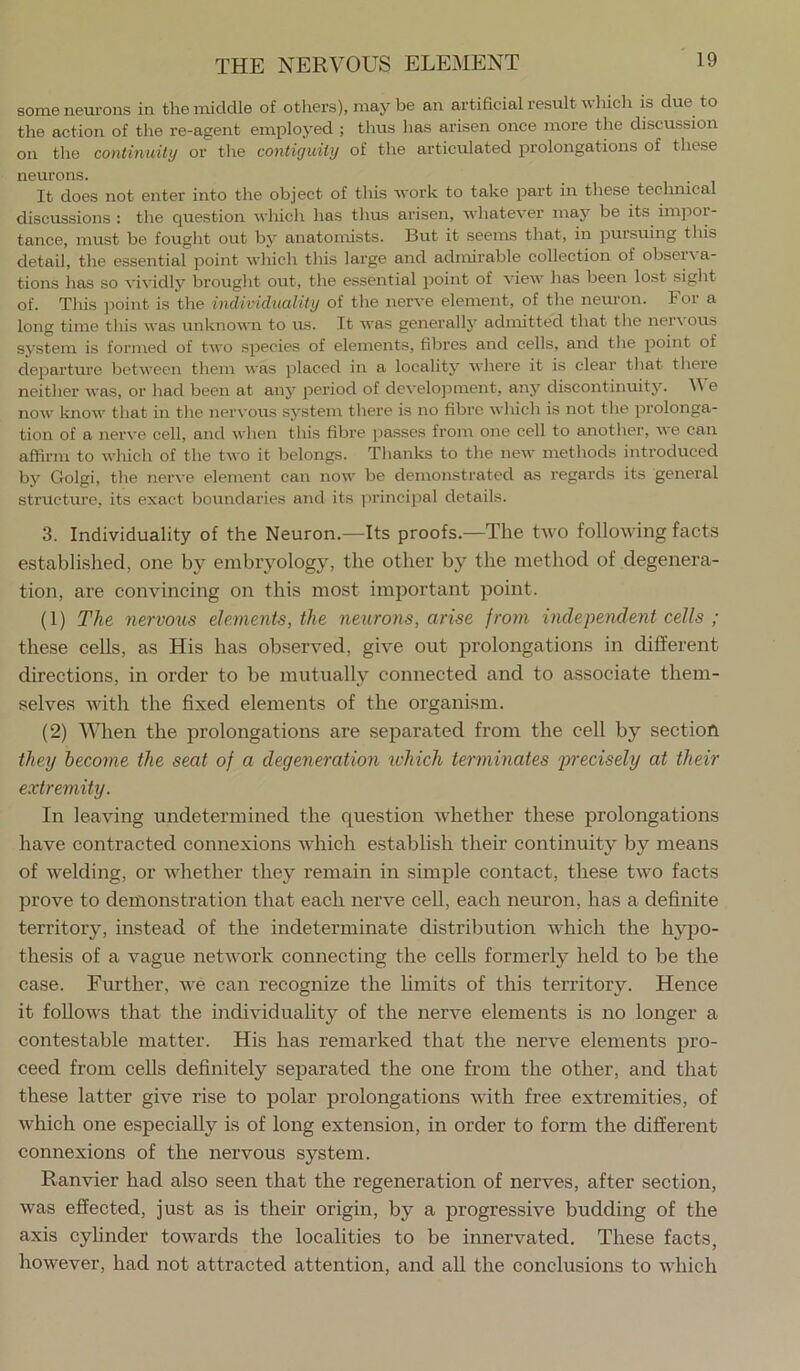 some neurons in the middle of others), may be an artificial result which is due to the action of the re-agent employed ; thus has arisen once more the discussion on the continuity or the contiguity of the articulated prolongations of these neurons. It does not enter into the object of this work to take part in these technical discussions : the question which has thus arisen, whatever may be its impor- tance, must be fought out by anatomists. But it seems that, in pursuing this detail, the essential point which this large and admirable collection of observa- tions has so vividly brought out, the essential point of view has been lost sight of. This point is the individuality of the nerve element, of tlie neuron. For a long time this wa.s unknown to us. It was generally admitted that the ner\ ous system is formed of two species of elements, fibres and cells, and tlie point of departure between them was placed in a locality where it is clear that there neither was, or liad been at any period of develojiment, any discontinuitj'’. e now know that in the nervous sj’stem there is no fibre whicli is not the prolonga- tion of a nerve cell, and when this fibre passes from one cell to another, we can affirm to wliich of the two it belongs. Thanks to the new methods introduced by Golgi, the nerve element can now be demonstrated as regards its general structure, its exact boundaries and its principal details. 3. Individuality of the Neuron.—Its proofs.—The two following facts established, one by embryology, the other by the method of degenera- tion, are convincing on this most important point. (1) The nervous elements, the nextrons, arise from independent cells ; these cells, as His has observed, give out prolongations in different directions, in order to be mutually connected and to associate them- selves with the fixed elements of the organism. (2) When the prolongations are separated from the cell by section they become the seat of a degeneration which terminates precisely at their extremity. In leaving undetermined the question whether these prolongations have contracted connexions which establish their continuity by means of welding, or whether they remain in simple contact, these two facts prove to demonstration that each nerve ceil, each neuron, has a definite territory, instead of the indeterminate distribution which the hypo- thesis of a vague network connecting the cells formerly held to be the case. Further, we can recognize the limits of this territory. Hence it follows that the individuality of the nerve elements is no longer a contestable matter. His has remarked that the nerve elements pro- ceed from cells definitely separated the one from the other, and that these latter give rise to polar prolongations with free extremities, of which one especially is of long extension, in order to form the different connexions of the nervous system. Ranvier had also seen that the regeneration of nerves, after section, was effected, just as is their origin, by a progressive budding of the axis cylinder towards the localities to be innervated. These facts, however, had not attracted attention, and all the conclusions to Avhich