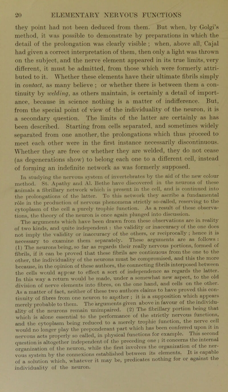they point had not been deduced from them. But when, by Golgi’s method, it was possible to demonstrate by preparations in which the detail of the prolongation was clearly visible ; when, above all, Cajal had given a correct interpretation of them, then only a light was thrown on the subject, and the nerve element appeared in its true limits, very different, it must be admitted, from those which were formerly attri- buted to it. Whether these elements have their ultimate fibrils simply in contact, as many believe ; or whether there is between them a con- tinuity by welding, as others maintain, is certainly a detail of import- ance, because in science nothing is a matter of indifference. But, from the special point of view of the individuality of the neuron, it is a secondary question. The limits of the latter are certainly as has been described. Starting from cells separated, and sometimes widely separated from one another, the prolongations which thus proceed to meet each other were in the first instance necessarily discontinuous. Whether they are free or whether they are welded, they do not cease (as degenerations show) to belong each one to a different cell, instead of forming an indefinite network as was formerly supposed. In studying the nervous system of invertebrates by tlte aid of tlie new colour method. St. Apathy and Al. Bethe have discovered in the neurons of these animals a fibrillary network which is present in the cell, and is continued into the prolongations of the latter. To this network they ascribe a fundamental role in the production of nervous jihenomena strictly so-called, reserving to the cytoplasm of the cell a purely trophic function. As a result of these observa- tions, the theory of the neuron is once again plunged into discussion. The arguments which have been drawn from these observations are in reality of two kinds, and quite independent : the validity or inaccuracy of the one does not imply the validity or inaccuracy of the others, or reciprocally ; hence it is necessary to examine them separately. These arguments are as follows : (1) The neurons being, so far as regards their really nervous portions, formed of fibrils, if it can be proved that these fibrils are continuous from the one to the other, the individuality of the neurons must be comproniised, and tliis the more because, in the opinion of these authors, the connecting fibrils interposed between the cells would appear to effect a sort of independence as regards the latter. In this way a return would be made, under a somewhat new aspect, to the old division of nerve elements into fibres, on the one hand, and cells on the other. As a matter of fact, neither of these two authors claims to have proved this con- tinuity of fibres from one neuron to another ; it is a supposition which appears merely probable to them. The arguments given above in favour of the individu- ality of the neurons remain unimpaired. (2) The fibrillary portion being that which is alone essential to the performance of the strictly nervous functions, and the cytoplasm being reduced to a merely trophic function, the nerve cell would no longer jilay the preponderant part which has been conferred upon it in nervous acts properly so called, in physical functions for example. This second question is altogether independent of the preceding one ; it concerns the internal organization of the neuron, while the first involves the organization of the ner- vous system by the connexions established between its elements. It is capable of a solution which, whatever it may be, predicates nothing for or against the individuality of the neuron.