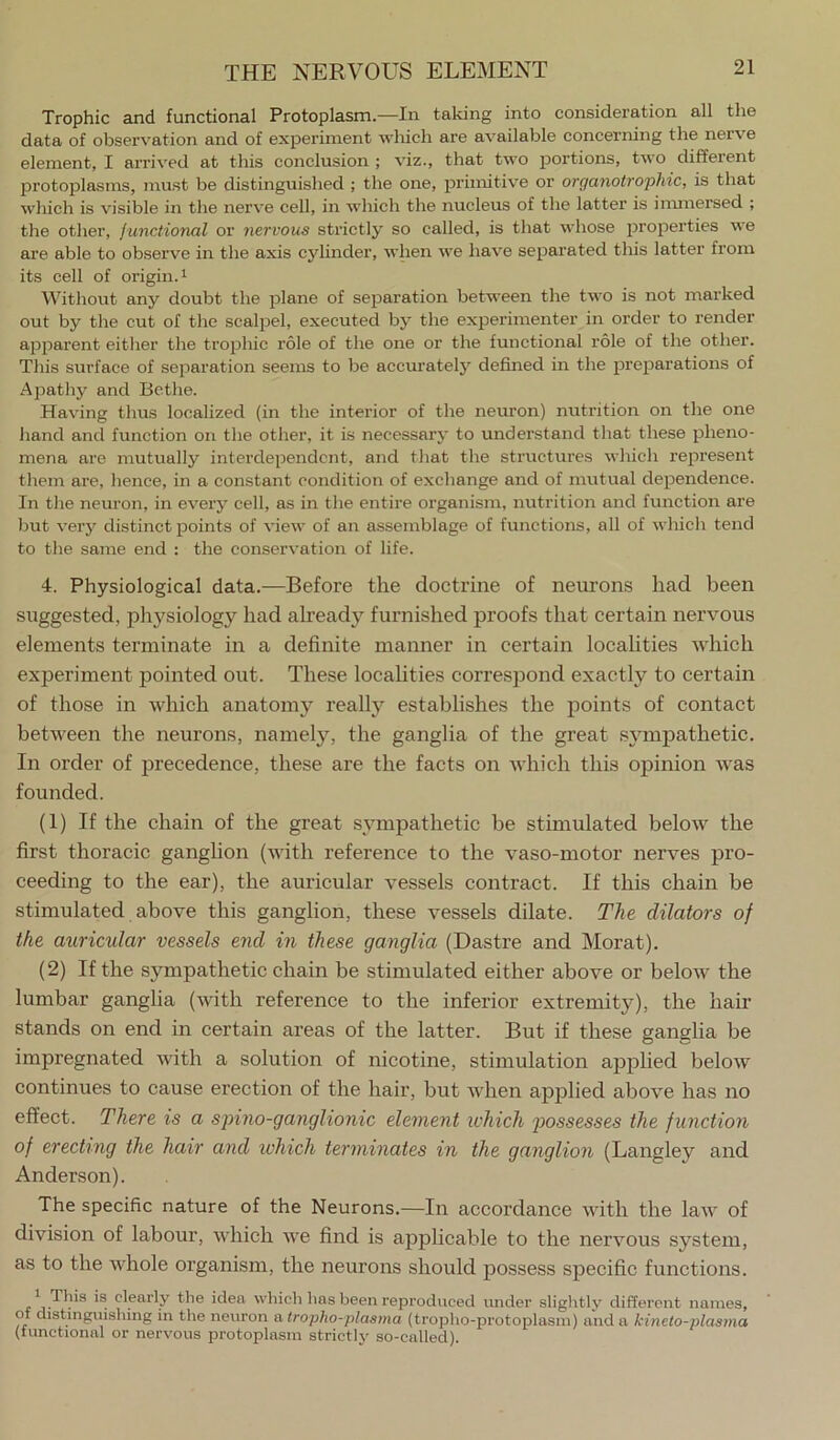 Trophic and functional Protoplasm.—In taking into consideration all the data of observation and of experiment which are available concerning the nerve element, I arrived at this conclusion ; viz., that two portions, two different protoplasms, mu.st be distinguished ; the one, primitive or organotro'pliic, is that which is visible in the nerve cell, in which the nucleus of the latter is inunersed ; the other, junctional or nervous strictly so called, is that whose properties we are able to observe in the axis cylinder, when we have separated this latter from its cell of origin.! Without any doubt the plane of separation between the two is not marked out by the cut of the scalpel, executed by the experimenter in order to render apparent either the trophic role of the one or the functional role of the other. This surface of separation seems to be accurately defined in the preparations of Apathy and Bcthe. Having thus localized (in the interior of the neuron) nutrition on the one hand and function on the other, it is necessary to understand that these pheno- mena are mutually interdependent, and that the structures which represent them are, hence, in a constant condition of exchange and of mutual dependence. In the neuron, in every cell, as in the entire organism, nutrition and function are but very distinct points of view of an assemblage of functions, all of winch tend to the same end : the conservation of life. 4. Physiological data.—Before the doctrine of neurons had been suggested, physiology had already furnished proofs that certain nervous elements terminate in a definite manner in certain localities which experiment pointed out. These localities correspond exactly to certain of those in which anatomy really establishes the points of contact between the neurons, namely, the ganglia of the great sympathetic. In order of precedence, these are the facts on Avhich this opinion was founded. (1) If the chain of the great sympathetic be stimulated below the first thoracic ganglion (with reference to the vaso-motor neiwes pro- ceeding to the ear), the auricular vessels contract. If this chain be stimulated above this ganglion, these vessels dilate. The dilators of the auricidar vessels end in these ganglia (Dastre and Morat). (2) If the sympathetic chain be stimulated either above or below the lumbar ganglia (with reference to the inferior extremity), the hair stands on end in certain areas of the latter. But if these ganglia be impregnated with a solution of nicotine, stimulation aj^plied below continues to cause erection of the liair, but when applied above has no effect. There is a sjnno-ganglionic element ivhich 2)ossesses the function of erecting the hair and which terminates in the ganglion (Langley and Anderson). The specific nature of the Neurons.—In accordance with the law of division of labour, which we find is applicable to the nervous system, as to the whole organism, the neurons should possess specific functions. ^_This is clearly the idea which has been repi'oduced under slightly different names, of distinguishing in the neuron a tropho-plaa/na (tropho-protoplasni) and a kineto-plasma (tunctional or nervous protoplasm strictly so-called).