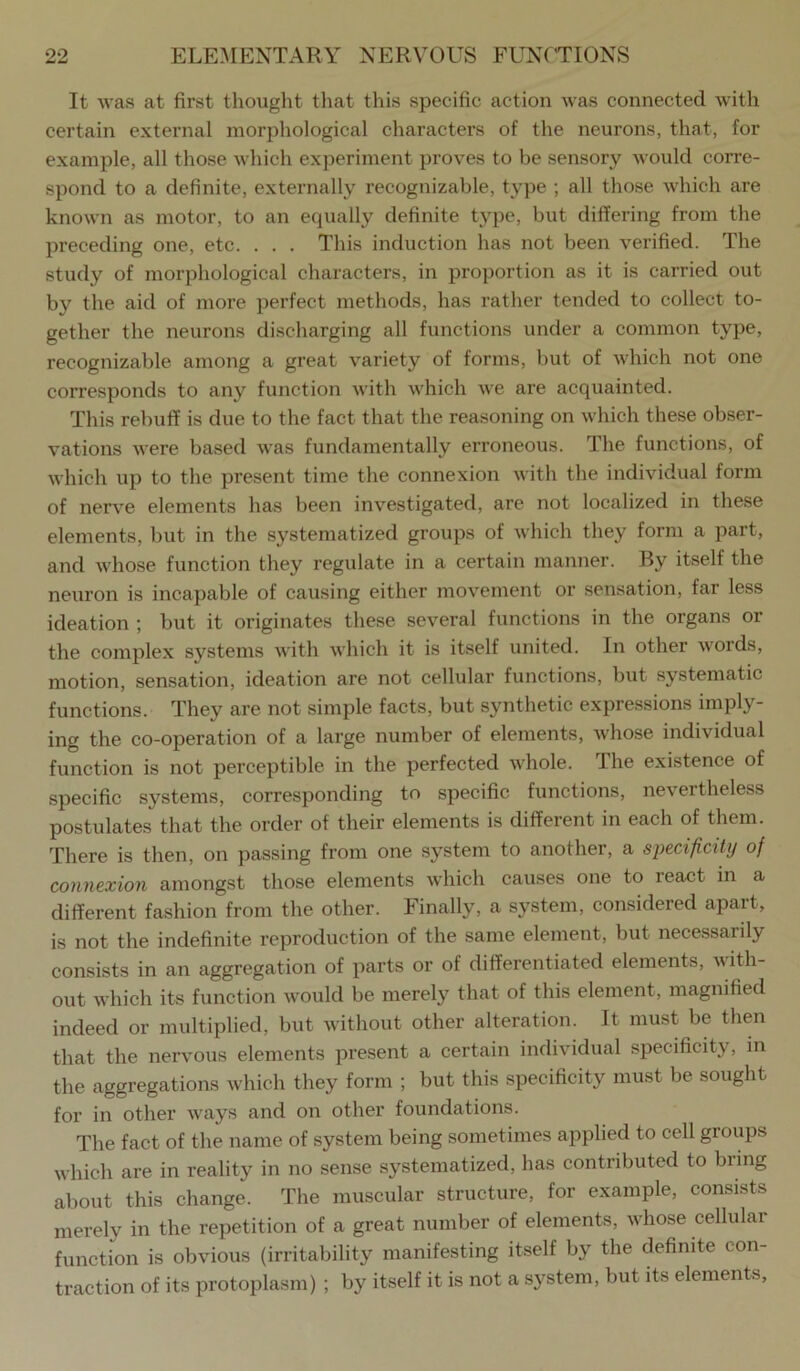 It was at first thought that this specific action was connected with certain external morphological characters of the neurons, that, for example, all those which experiment proves to be sensory Avould corre- spond to a definite, externally recognizable, type ; all those which are known as motor, to an equally definite type, but differing from the preceding one, etc. . . . This induction has not been verified. The study of morphological characters, in proportion as it is carried out by the aid of more perfect methods, has rather tended to collect to- gether the neurons discharging all functions under a common type, recognizable among a great variety of forms, but of which not one corresponds to any function with which we are acquainted. This rebuff is due to the fact that the reasoning on which these obser- vations were based was fundamentally erroneous. The functions, of which up to the present time the connexion with the individual form of nerve elements has been investigated, are not localized in these elements, but in the systematized groups of which they form a part, and whose function they regulate in a certain manner. By itself the neuron is incapable of causing either mov'ement or sensation, far less ideation ; but it originates these several functions in the organs or the complex systems with which it is itself united. In other words, motion, sensation, ideation are not cellular functions, but systematic functions. They are not simple facts, but synthetic expressions imply- ing the co-operation of a large number of elements, Avhose individual function is not perceptible in the perfected whole. The existence of specific systems, corresponding to specific functions, nevertheless postulates that the order of their elements is different in each of them. There is then, on passing from one system to another, a specificity of connexion amongst those elements which causes one to react m a different fashion from the other. Finally, a system, considered apart, is not the indefinite reproduction of the same element, but necessarily consists in an aggregation of parts or of differentiated elements, with- out which its function would be merely that of this element, magnified indeed or multiplied, but without other alteration. It must be then that the nervous elements present a certain individual specificity, in the aggregations which they form ; but this specificity must be sought for in other ways and on other foundations. The fact of the name of system being sometimes applied to cell groups which are in reality in no sense systematized, has contributed to bring about this change. The muscular structure, for example, consists merely in the repetition of a great number of elements, whose cellular function is obvious (irritability manifesting itself by the definite con- traction of its protoplasm) ; by itself it is not a system, but its elements,