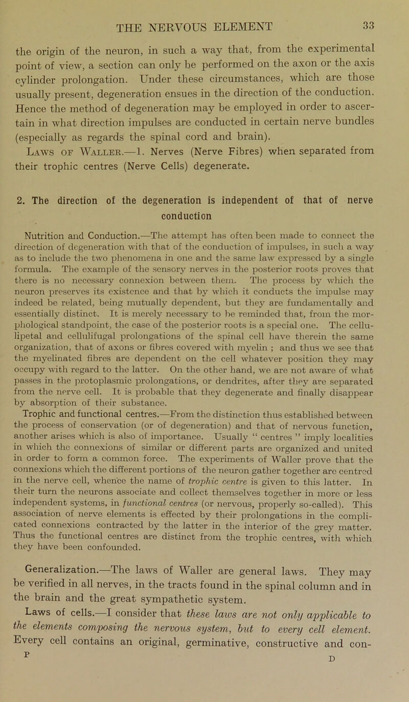 the origin of the neuron, in such a way that, from the experimental point of view, a section can only be performed on the axon or the axis cylinder prolongation. Under these circumstances, which are those usually present, degeneration ensues in the direction of the conduction. Hence the method of degeneration may be employed in order to ascer- tain in what direction impulses are conducted in certain nerve bundles (especially as regards the spinal cord and brain). Laws of Waller.—1. Nerves (Nerve Fibres) when separated from their trophic centres (Nerve Cells) degenerate. 2. The direction of the degeneration is independent of that of nerve conduction Nutrition and Conduction.—Tlie attempt has often been made to comiect the direction of degeneration with that of the conduction of impuLses, in such a way as to include the two phenomena in one and the same lavr expressed by a single formula. The example of the sensory nerves in the posterior roots proves that there is no necessary connexion between them. The process by wliich the neuron preserves its existence and that by which it conducts the imjmlse may indeed be related, being mutually dependent, but tliey are fundamentally and essentially distinct. It is merely necessary to be reminded that, from the mor- phological standpoint, the case of the posterior roots is a special one. The cellu- lipetal and cellulifugal prolongations of the spinal cell have therein the same organization, that of axons or fibres covered with myelin ; and thus we see that the myelinated fibres are dependent on the cell whatever position they may occupy with regard to the latter. On the other hand, we are not aware of what passes in the jn-otoplasmic prolongations, or dendrites, after they are separated from the nerve cell. It is probable that they degenerate and finally disappear by absorption of their substance. Trophic and functional centres.—From the distinction thus established between the process of conservation (or of degeneration) and that of nervous function, another arises which is also of importance. Usually “ centres ” imply localities in which the connexions of similar or different parts are organized and united in order to form a common force. The experiments of Waller prove that the connexions which the different portions of the neuron gather together are centred in the nerve cell, whence the name of trophic centre is given to this latter. In their tiu-n the nem-ons associate and collect themselves together in more or less independent systems, in functional centres (or nervous, projjerly so-called). Tliis association of nerve elements is effected by their prolongations in the compli- cated connexions contracted by the latter in the interior of the grey matter. Thus the frmctional centres are distinct from the tropluc centres, with which they have been confounded. Generalization.—The laws of Waller are general laws. They may be verified in all nerves, in the tracts found in the spinal column and in the brain and the great sympathetic system. Laws of cells.—I consider that these latvs are not only applicable to the elements composing the nervous system, hut to every cell element. Every cell contains an original, germinative, constructive and con-