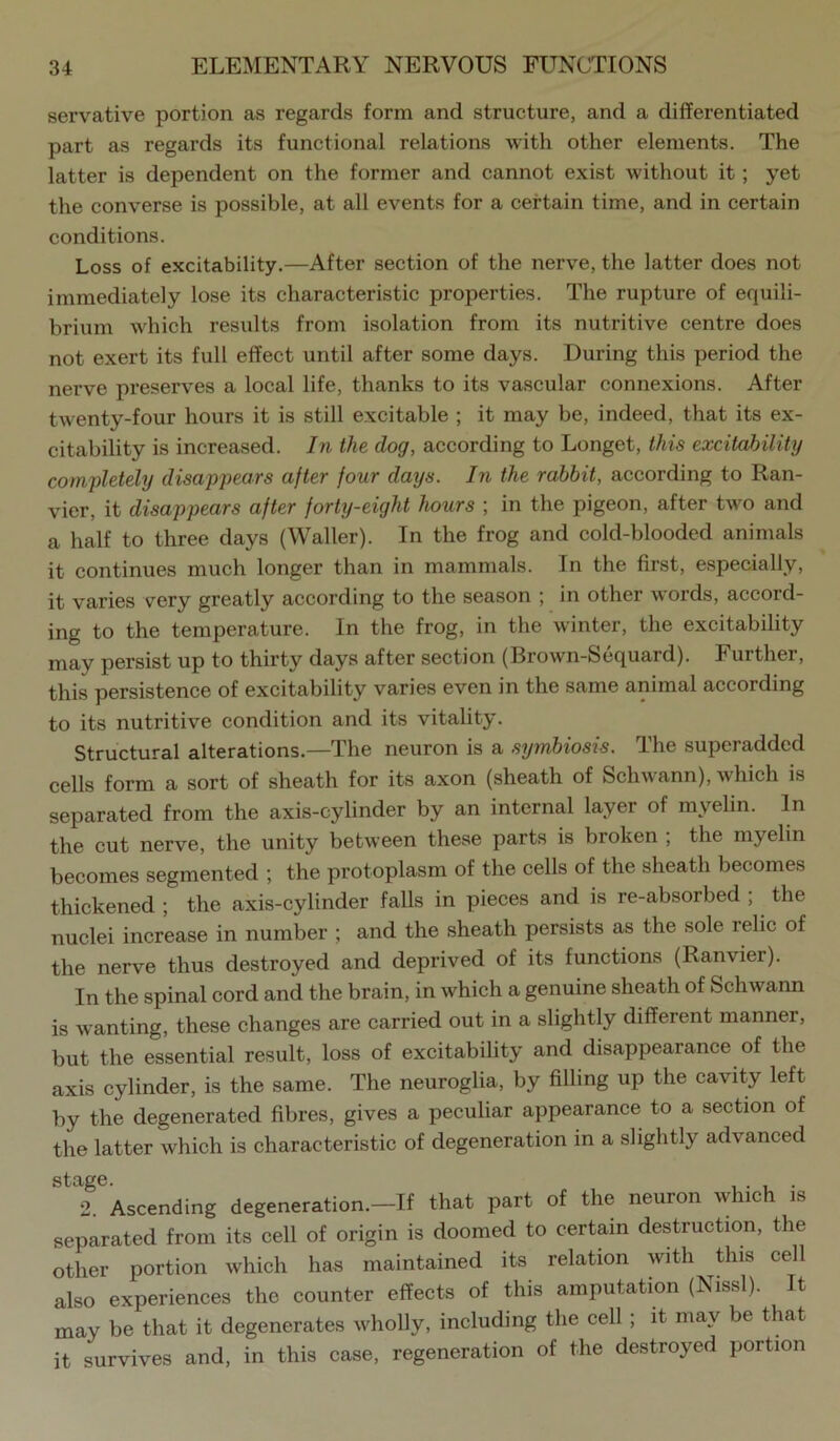 servative portion as regards form and structure, and a differentiated part as regards its functional relations with other elements. The latter is dependent on the former and cannot exist without it; yet the converse is possible, at all events for a certain time, and in certain conditions. Loss of excitability.—After section of the nerve, the latter does not immediately lose its characteristic properties. The rupture of equili- brium which results from isolation from its nutritive centre does not exert its full effect until after some days. During this period the nerve preserves a local life, thanks to its vascular connexions. After twenty-four hours it is still excitable ; it may be, indeed, that its ex- citability is increased. In the dog, according to Longet, this excitability completely disappears after four days. In the rabbit, according to Ran- vier, it disappears after forty-eight hours ; in the pigeon, after two and a half to three days (Waller). In the frog and cold-blooded animals it continues much longer than in mammals. In the first, especially, it varies very greatly according to the season ; in other words, accord- ing to the temperature. In the frog, in the winter, the excitability may persist up to thirty days after section (Brown-Sequard). Further, this persistence of excitability varies even in the same animal according to its nutritive condition and its vitality. Structural alterations.—The neuron is a symbiosis. The superadded cells form a sort of sheath for its axon (sheath of Schwann), which is separated from the axis-cylinder by an internal layer of myelin. In the cut nerve, the unity between these parts is broken ; the myelin becomes segmented ; the protoplasm of the cells of the sheath becomes thickened ; the axis-cylinder falls in pieces and is re-absorbed ; the nuclei increase in number ; and the sheath persists as the sole relic of the nerve thus destroyed and deprived of its functions (Ranvier). In the spinal cord and the brain, in which a genuine sheath of Schwann is wanting, these changes are carried out in a slightly different manner, but the essential result, loss of excitability and disappearance of the axis cylinder, is the same. The neuroglia, by filling up the cavity left by the degenerated fibres, gives a peculiar appearance to a section of the latter which is characteristic of degeneration in a slightly advanced 2. Ascending degeneration.—If that part of the neuron which is separated from its cell of origin is doomed to certain destruction, the other portion which has maintained its relation with this cell also experiences the counter effects of this amputation (Nissl). It may be that it degenerates wholly, including the cell ; it may be t at it survives and, in this case, regeneration of the destroyed portion