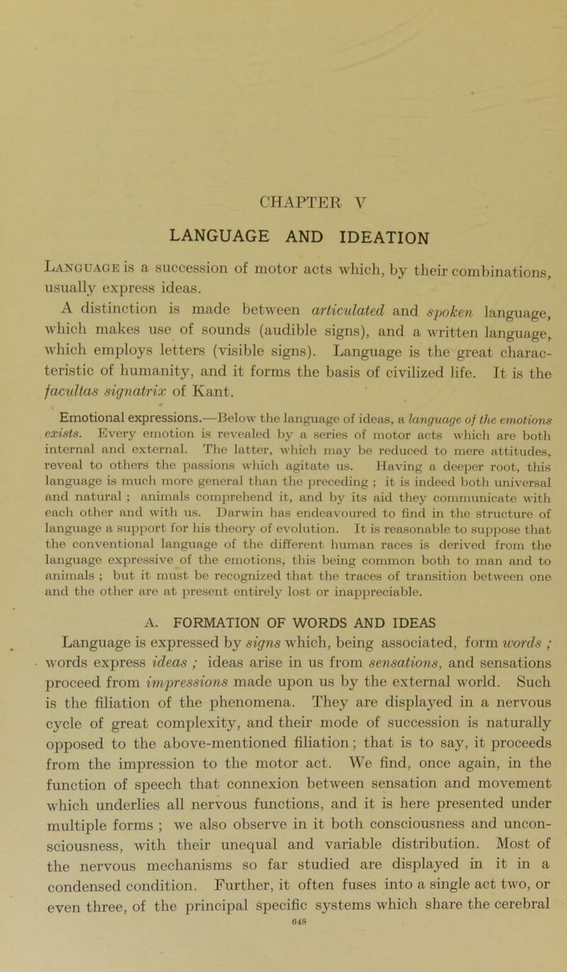 CHAPTER V LANGUAGE AND IDEATION Language is a succession of motor acts which, by their combinations, usually express ideas. A distinction is made between articulated and spoken language, which makes use of sounds (audible signs), and a written language, which employs letters (visible signs). Language is the great charac- teristic of humanity, and it forms the basis of civilized life. It is the factdtas signatrix of Kant. Emotional expressions.—Below the language of ideas, a language of the emotions exists. Every emotion is revealed by a series of motor acts which are both internal and external. The latter, which may be reduced to mere attitudes, reveal to others the passions which agitate us. Having a deeper root, this language is much more general than the preceding ; it is indeed both universal and natural ; animals comprehend it, and by its aid they communicate with each other and with us. Darwin has endeavoured to find in the structure of language a support for his theory of evolution. It is reasonable to .suppose that the conventional language of the different human races is derived from the language expressive of the emotions, this being common both to man and to animals ; but it must be recognized that the traces of transition between one and the other are at jiresent entirely lost or inappreciable. A. FORMATION OF WORDS AND IDEAS Language is expressed by signs which, being associated, form words ; words express ideas ; ideas arise in us from sensations, and sensations proceed from impressions made upon us by the external world. Such is the filiation of the phenomena. They are disida5'^ed in a nervous cycle of great complexity, and their mode of succession is naturally opposed to the above-mentioned filiation; that is to say, it proceeds from the impression to the motor act. We find, once again, in the function of speech that connexion between sensation and movement which underlies all nervous functions, and it is here presented under multiple forms ; we also observe in it both consciousness and uncon- sciousness, with their unequal and variable distribution. Most of the nervous mechanisms so far studied are displayed in it in a condensed condition. Further, it often fuses into a single act two, or even three, of the principal specific systems which share the cerebral