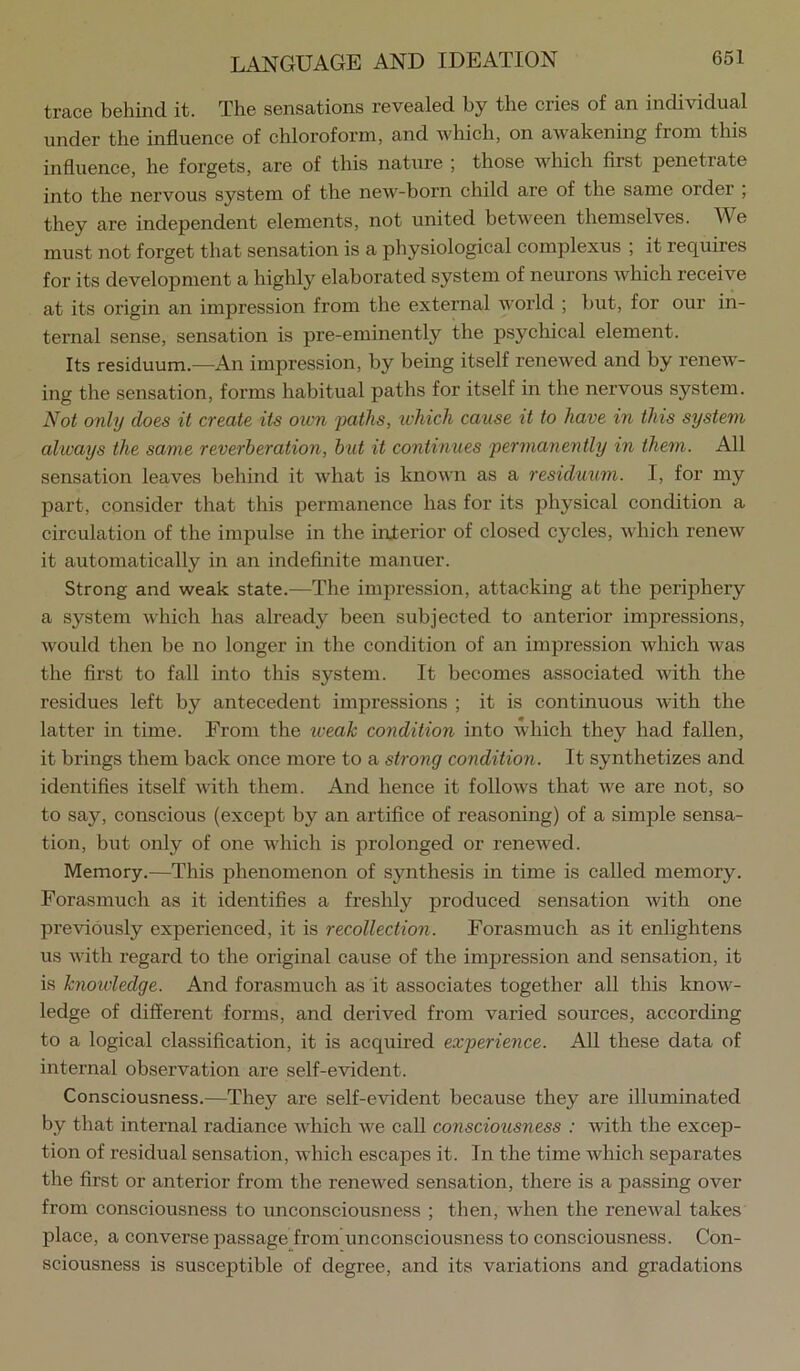 trace behind it. The sensations revealed by the cries of an individual under the influence of chloroform, and Avhich, on awakening from tliis influence, he forgets, are of this nature ; those which first penetrate into the nervous system of the new-born child are of the same order , they are independent elements, not united between themselves. We must not forget that sensation is a physiological complexus ; it requires for its development a highly elaborated system of neurons which receive at its origin an impression from the external world ; but, for our in- ternal sense, sensation is pre-eminently the psychical element. Its residuum.—An impression, by being itself renewed and by renew- ing the sensation, forms habitual paths for itself in the nervous system. N^ot only does it create its ovm 'paths, tvhich cause it to have in this system always the same reverberation, but it continues permanently in them. All sensation leaves behind it what is known as a residmim. I, for my part, consider that this permanence has for its physical condition a circulation of the impulse in the interior of closed cycles, which renew it automatically in an indefinite manuer. Strong and weak state.—The impression, attacking at the periphery a system which has already been subjected to anterior impressions, would then be no longer in the condition of an impression which was the first to fall into this system. It becomes associated with the residues left by antecedent impressions ; it is continuous with the latter in time. From the iveak condition into which they had fallen, it brings them back once more to a strong condition. It synthetizes and identifies itself with them. And hence it follows that we are not, so to say, conscious (except by an artifice of reasoning) of a simple sensa- tion, but only of one which is prolonged or renewed. Memory.—This phenomenon of synthesis in time is called memory. Forasmuch as it identifies a freshly produced sensation with one previously experienced, it is recollection. Forasmuch as it enlightens us with regard to the original cause of the impression and sensation, it is knoidedge. And forasmuch as it associates together all this know- ledge of different forms, and derived from varied sources, according to a logical classification, it is acquired experience. All these data of internal observation are self-evident. Consciousness.—They are self-evident because they are illuminated by that internal radiance which we call consciousness : with the excep- tion of residual sensation, which escapes it. In the time which separates the first or anterior from the renewed sensation, there is a passing over from consciousness to unconsciousness ; then, when the renewal takes place, a converse passage from unconsciousness to consciousness. Con- sciousness is susceptible of degree, and its variations and gradations