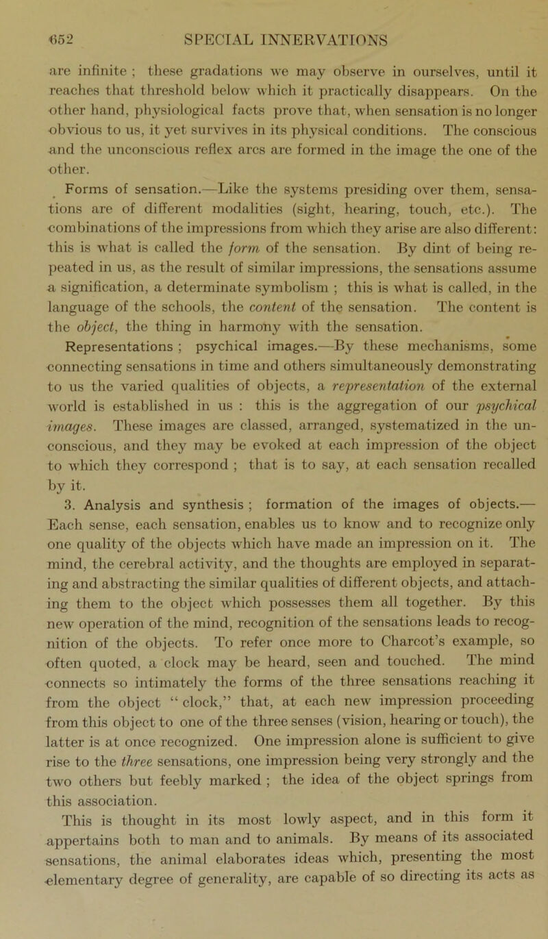 are infinite ; these gradations we may observe in ourselves, until it reaches that threshold below which it practically disappears. On the other hand, physiological facts prove that, when sensation is no longer obvious to us, it yet survives in its physical conditions. The conscious und the unconscious reflex arcs are formed in the image the one of the other. Forms of sensation.—Like the systems presiding over them, sensa- tions are of different modalities (sight, hearing, touch, etc.). The combinations of the impressions from which they arise are also different: this is what is called the form of the sensation. By dint of being re- peated in us, as the result of similar impressions, the sensations assume a signification, a determinate symbolism ; this is what is called, in the language of the schools, the content of the sensation. The content is the object, the thing in harmony with the sensation. Representations ; psychical images.—By these mechanisms, some connecting sensations in time and others simultaneously demonstrating to us the varied qualities of objects, a representation of the external world is established in us : this is the aggregation of our psychical images. These images are classed, arranged, systematized in the un- conscious, and they may be ev'oked at each impression of the object to which they correspond ; that is to say, at each sensation recalled by it. 3. Analysis and synthesis ; formation of the images of objects.— Each sense, each sensation, enables us to know and to recognize only one quality of the objects which have made an impression on it. The mind, the cerebral activity, and the thoughts are employed in separat- ing and abstracting the similar qualities of different objects, and attach- ing them to the object Avhich possesses them all together. By this new operation of the mind, recognition of the sensations leads to recog- nition of the objects. To refer once more to Charcot’s example, so often quoted, a clock may be heard, seen and touched. The mind -connects so intimately the forms of the three sensations reaching it from the object “ clock,” that, at each new impression proceeding from this object to one of tbe three senses (vision, hearing or touch), the latter is at once recognized. One impression alone is sufficient to give rise to the three sensations, one impression being very strongly and the two others but feebly marked ; the idea of the object springs from this association. This is thought in its most lowly aspect, and in this form it appertains both to man and to animals. By means of its associated sensations, the animal elaborates ideas which, presenting the most ■elementary degree of generality, are capable of so directing its acts as