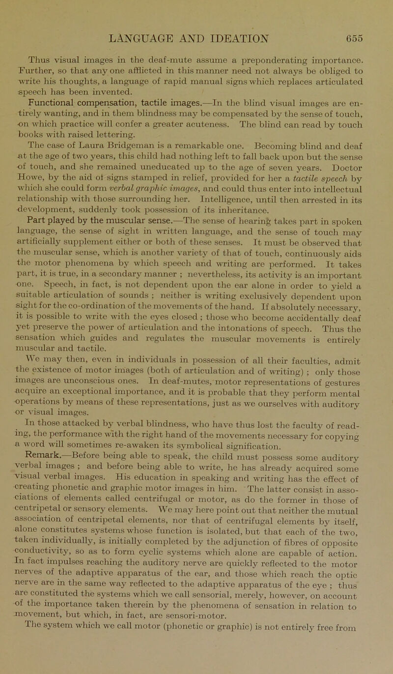 Thus visual images in the deaf-mute assume a prejjonderating importance. Furtlier, so that any one afflicted in this manner need not always be obliged to ■WTite his thoughts, a language of rapid manual signs which replaces articulated speech has been invented. Functional compensation, tactile images.—In the blind visual images are en- tirely wanting, and in them blindness may be compensated by the sense of touch, ■on whicli practice will confer a greater acuteness. The blind can read by touch books M'ith raised lettering. The case of Laura Bridgeman is a remarkable one. Becoming blind and deaf at the age of two years, this child had nothing left to fall back ujoon but the sense ■of touch, and she remained uneducated up to the age of seven years. Doctor Howe, by the aid ot signs stamped in relief, provided for her a tactile speech by which she could form verbal graphic images, and could thus enter into intellectual relationship with those surrounding her. Intelligence, until then arrested in its development, suddenly took possession of its inheritance. Part played by the muscular sense.—The sense of hearing takes part in spoken language, the sense of sight in witten language, and the sense of touch may artificially supplement either or both of these senses. It must be observed that the muscular sense, which is another variety of that of touch, continuously aids the motor phenomena by which speech and writing are performed. It takes part, it is true, in a secondary manner ; nevertheless, its activity is an important one. Speech, in fact, is not dependent upon the ear alone in order to yield a suitable articulation of sounds ; neither is witing exclusively de^Dendent upon sight for the co-ordination of the movements of the hand. If absolutely necessary, it is possible to write with the eyes closed; those who become accidentally deaf yet preserve the power of articulation and the intonations of speech. Thus the sensation which guides and regulates the muscular movements is entirely muscular and tactile. We may then, even in individuals in possession of all their faculties, admit the existence of motor images {both of articulation and of writing) ; only those images are unconscious ones. In deaf-mutes, motor representations of gestures acquire an exceptional importance, and it is probable that they perform mental operations by means of these representations, just as we ourselves with auditory or ^•isual images. In those attacked by verbal blindness, who have thus lost the faculty of read- ing, the performance with the right hand of the movements necessarj'' for copying a word will sometimes re-awaken its symbolical signification. Remark. Before being able to speak, the child must j^ossess some auditory verbal images ; and before being able to write, he has already acquired some visual verbal images. His education in speaking and writing has the effect of creating phonetic and gi-aphic motor images in him. The latter consist in asso- ciations of elements called centrifugal or motor, as do the former in those of centripetal or sensory elements. We may here point out that neither the mutual association of centripetal elements, nor that of centrifugal elements by itself, alone constitutes systems whose function is isolated, but that each of the two, taken individually, is initially completed by the adjunction of fibres of opposite conductivity, so as to form cyclic systems which alone are capable of action. In fact impulses reaching the auditory nerve are quickly reflected to the motor nerves of the adaptive apparatus of the ear, and those wliich reacli the optic nerve are in the same way reflected to the adaptive apparatus of the eye ; thus are constituted the systems which we call sensorial, merely, liowever, on account of the importance taken therein by the phenomena of sensation in relation to movement, but which, in fact, are sensori-motor. The system which we call motor (phonetic or gi-ajihic) is not entirely free from