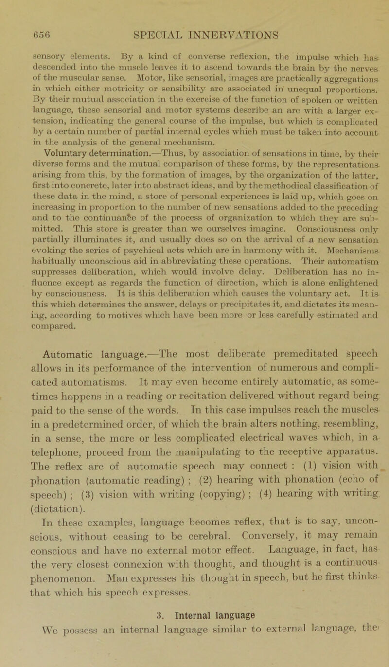 sensory elements. By a kind of converse redexion, the impulse which has descended into the muscle leaves it to ascend towards the brain by the nerves of the muscular sense. Motor, like sensorial, images are practically aggregations in which either motricity or sensibility are associated in unequal proportions. By their mutual association in the exercise of the function of spoken or written language, these sensorial and motor systems describe an arc with a larger ex- tension, indicating the general course of the impulse, but which is complicated by a certain number of partial internal cycles which must be taken into account in tlie analysis of the general mechanism. Voluntary determination.—Thus, by association of sensations in time, by their diverse forms and the mutual comparison of these forms, by the representations- arising from this, by the formation of images, by the organization of the latter, 6rst into concrete, later into abstract ideas, and by the methodical classidcation of tliese data in the mind, a store of personal experiences is laid up, which goes on increasing in proportion to the number of new sensations added to the preceding and to the eontinuanle of the process of organization to which the5>- are sub- mitted. Tliis store is greater than we oiu'selves imagine. Consciousness only ])artially illuminates it, and usually does so on the arrival of a new sensation ev'oking the series of psychical acts which are in harmony with it. Mechanisms habitually unconscious aid in abbreviating these ojjerations. Their automatism suppresses deliberation, which would involve delay. Deliberation has no in- ducnce except as regards the function of direction, which is alone enlightened by consciousness. It is this deliberation which causes the voluntary act. It ia this Avhich determines the answer, delays or precipitates it, and dictates its mean- ing, according to motives which have been more or less carefully estimated and compared. Automatic language.—The most deliberate ]tremeditated speecli allows in its performance of the intervention of numerous and compli- cated automatisms. It may even become entirely automatic, as some- times happens in a reading or recitation delivered without regard being paid to the sense of the words. In this case impulses reach tlie muscles- in a predetermined order, of which the brain alters nothing, resembling, in a sense, the more or less complicated electrical waves which, in a telephone, proceed from the manipulating to the recejitive apparatus. Tlie reflex arc of automatic speech may connect : (1) vision with phonation (automatic reading) ; (2) hearing with phonation (echo of speech) ; (3) vision with writing (copying) ; (4) hearing with Avriting (dictation). In these examples, language becomes reflex, that is to say, uncon- scious, without ceasing to be cerebral. Conversely, it may remain conscious and have no external motor effect. Language, in fact, has the very closest connexion Avith thought, and thought is a continuous phenomenon. i\Ian expresses his thought in speech, but he first thinks that Avhich his speech expresses. 3. Internal language We possess an internal language similar to external language, the;