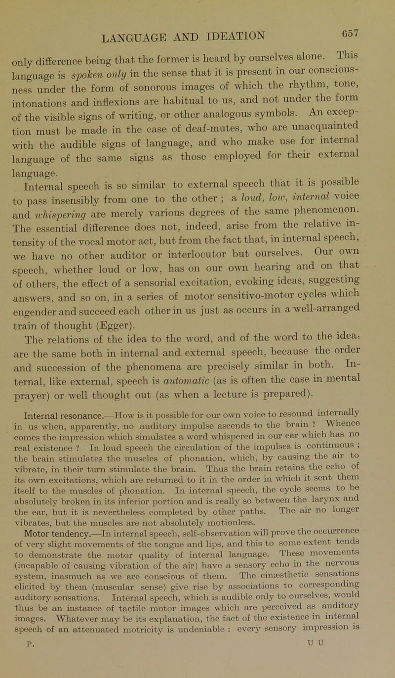 only difference being that the former is heard by ourselves alone. This language is s'pohen only in the sense that it is present in our conscious- ness under the form of sonorous images of which the rhythm, tone, intonations and inflexions are habitual to us, and not under the form of the visible signs of Avriting, or other analogous symbols. An excep- tion must be made in the case of deaf-mutes, who are unacquainted Avith the audible signs of language, and Avho make use for internal language of the same signs as those employed for their external language. Internal speech is so similar to external speech that it is possible to pass insensibly from one to the other ; a loud, loiv, internal voice and u-hispering are merely various degrees of the same phenomenon. The essential difference does not, indeed, arise from the relative in- tensity of the vocal motor act, but from the fact that, in internal speech, Ave have no other auditor or interlocutor but ourselves. Our OAvn speech, Avhether loud or Ioav, has on our OAvn hearing and on that of others, the effect of a sensorial excitation, evoking ideas, suggesting ansAvers, and so on, in a series of motor sensitivo-motor cyeles Avliich engender and succeed each other in us just as occurs in a Avell-arranged train of thought (Egger). The relations of the idea to the Avord, and of the Avord to the idea, are the same both in internal and external speech, because the order and succession of the phenomena are precisely similar in both. In- ternal, like external, speech is automatic (as is often the case in mental prayer) or Avell thought out (as Avhen a lecture is prepared). Internal resonance.—How is it possible for our own voice to resound internally in us when, apparently, no auditory impulse ascends to the brain ? Whence comes the impression which simulates a word whispered in our ear which has no real existence ? In loud speech the circulation of the impulses is continuous ; the brain stimulates the muscles of phonation, which, by causing the air to vibrate, in their trun stimulate the brain. Thus the brain retains the echo of its own excitations, which are returned to it in the order in which it sent them itself to the muscles of phonation. In internal speech, the cycle seems to be absolutely broken in its inferior portion and is really so between the larynx and the ear, but it is nevertheless completed by other paths. The air no longer vibrates, but the muscles are not absolutely motionless. Motor tendency.—In internal speech, self-observation will prove the occurrence of very slight movements of the tongue and lips, and this to some extent tends to demonstrate the motor quality of internal language. These moA^ements {incapable of causing vibration of the air) have a sensory echo in the nervous system, inasmuch as we are conscious of them. The cinsesthetic sensations elicited by them (muscular sense) give rise by associations to corresponding auditory sensations. Internal speech, which is audible only to ourselves, would thus be an instance of tactile motor images which are perceived as auditory images. Whatever may be its explanation, the fact of the existence in internal speech of an attenuated motricity is undeniable : every sensory impression is U U P.