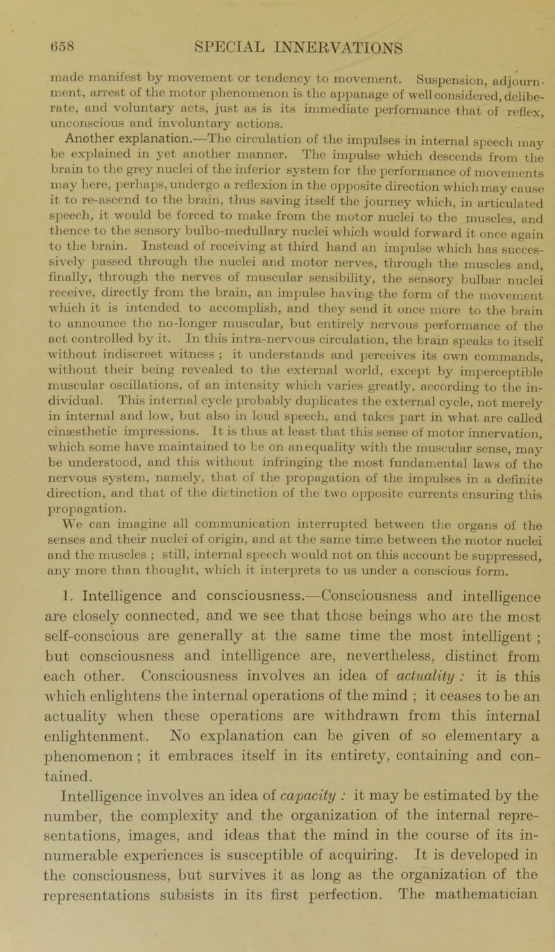 made manifest by movement or tendency to movement. Suspension, adjourn- ment, arrest of the motor phenomenon is the appanage of well considered, delibe- rate, and voluntary acts, just as is its immediate performance that of reflex, unconscious and involuntary actions. Another explanation.—The circulation of the impulses in internal speech maj'^ be explained in yet another manner. The impul.se which descends from the brain to the grey nuclei of the inferior system for the performance of movements may here, jierhaps, undergo a reflexion in the opposite direction which may cause it to re-ascend to the brain, thus saving itself the journey which, in articulated speech, it would be forced to make from the motor nuclei to the muscles, and thence to the sensory bulbo-medullary nuclei which would forward it once again to the brain. Instead of receiving at third hand an imimlse which has succes- sively passed through the nuclei and motor nerves, through the muscles and. Anally, through the nerves of mu.scular sensibility, the sensory bulbar nuclei receive, directly from the brain, an impulse having- the form of the movement which it is intended to accomplish, and they send it once more to the brain to announce the no-longer muscular, but entirely nervous performance of the act controlled by it. In this intra-nervous circulation, the brain speaks to itself without indiscreet witness ; it understands and perceives its own commands, without their being revealed to the external world, except by imperceptible muscular oscillations, of an intensity which varies greatly, according to the in- dividual. This internal cycle probably dui)licates the external cycle, not merely in internal and low, but also in loud speech, and tak« s part in wiiat are called cinaesthetic impressions. It is thus at least that this sense of motor innervation, which some have maintained to be on an equality with the muscular sense, may be understood, and this without infringing the most fundamental law's of the nervous system, namely, that of the iiropagation of the imimlses in a definite direction, and that of the dktinction of the two opposite currents ensuring this projiagation. We con imagine all communication interrujited between the organs of the senses and their nuclei of origin, and at the same time between the motor nuclei and the muscles ; still, internal speech would not on this account be .suiipressed, any more than thought, which it interprets to us under a conscious form. 1. Intelligence and consciousness.—Consciousness and intelligence are closely connected, and we see that those beings who are the most self-conscious are generally at the same time the most intelligent; but consciousness and intelligence are, nevertheless, distinct from each other. Consciousness involves an idea of actuality : it is this which enlightens the internal operations of the mind ; it ceases to be an actuality when these operations are withdraAvn from this internal enlightenment. No explanation can be given of so elementary a phenomenon; it embraces itself in its entirety, containing and con- tained. Intelligence involves an idea of cajjacity : it may he estimated by the number, the complexity and the organization of the internal repre- sentations, images, and ideas that the mind in the course of its in- numerable experiences is suscejitible of acquiring. It is developed in tlie consciousness, but survives it as long as the organization of the representations subsists in its first j^erfection. The mathematician