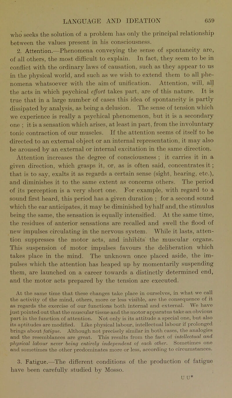 who seeks the solution of a problem has only the principal relationship between the values present in his consciousness. 2. Attention.—Phenomena conveying the sense of spontaneity are, of all others, the most difficult to explain. In fact, they seem to be in conflict with the ordinary laws of causation, such as they appear to us in the physical world, and such as we wish to extend them to all phe- nomena whatsoever with the aim of unification. Attention, will, all the acts in which psychical e^ort takes part, are of this nature. It is true that in a large number of cases this idea of spontaneity is partly dissipated by analysis, as being a delusion. The sense of tension which we experience is really a psychical phenomenon, but it is a secondary one ; it is a sensation which arises, at least in part, from the involuntary tonic contraction of our muscles. If the attention seems of itself to be directed to an external object or an internal representation, it may also be aroused by an external or internal excitation in the same direction. Attention increases the degree of consciousness ; it carries it in a given direction, which grasps it, or, as is often said, concentrates it; that is to say, exalts it as regards a certain sense (sight, hearing, etc.), and diminishes it to the same extent as concerns others. The period of its perception is a very short one. For example, with regard to a sound first heard, this period has a given duration ; for a second sound which the ear anticipates, it may be diminished by half and, the stimulus being the same, the sensation is equally intensified. At the same time, the residues of anterior sensations are recalled and swell the flood of new impulses circulating in the nervous system. While it lasts, atten- tion suppresses the motor acts, and inhibits' the muscular organs. This suspension of motor impulses favours the deliberation which takes place in the mind. The unknovm once placed aside, the im- pulses which the attention has heaped up by momentarily suspending them, are launched on a career towards a distinctly determined end, and the motor acts prepared by the tension are executed. At the same time that these changes take place in ourselves, in wliat we call tlie activity of the mind, others, more or less visible, are the consequence of it as regards the exercise of our functions botli internal and external. We have just XDointed out that the muscular tissue and the motor apparatus take an obvious part in the function of attention. Not only is its attitude a special one, but also its aptitudes are modified. Like f)hysical labom, intellectual labour if jorolonged brings about fatigue. Although not precisely similar in both cases, the analogies and the resemblances are great. This results from the fact of intellectual and 'physical labour never being entirely independent of each other. Sometimes one and sometimes the other predominates more or less, according to circumstances. 3. Fatigue.—The different conditions of the production of fatigue have been carefully studied by Mosso. ;