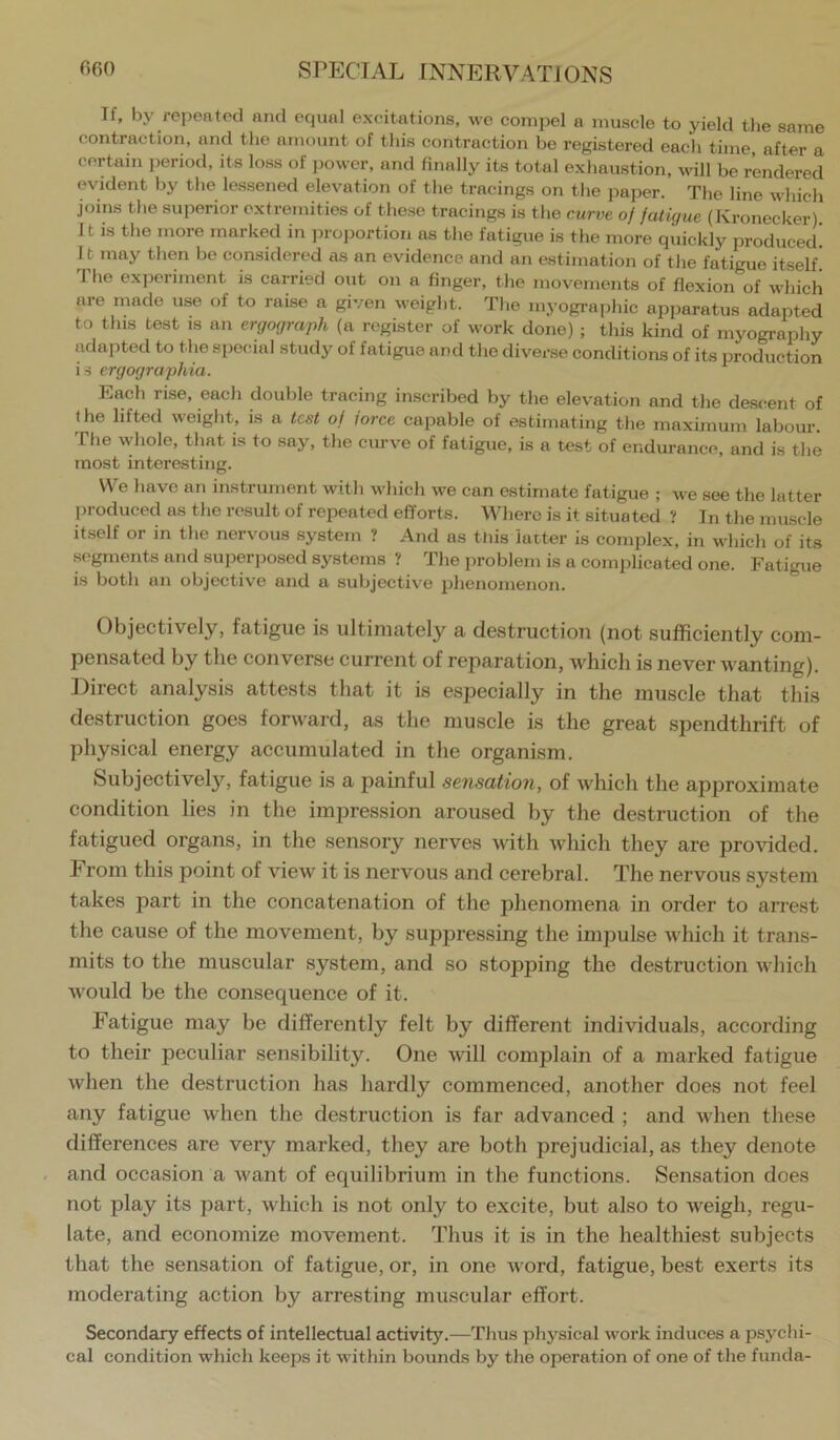 If, by repeated and eqvial excitations, we compel a muscle to yield the same contraction, and the amount of this contraction be registered eacli time after a certain period, its loss of power, and Hnally its total exhaustion, will be rendered evident by the lessened elevation of tlie tracings on the paper. The line which joins tlie superior extremities of these tracings is the curve of fatigue (Kronecker) It is the more marked in ]iroportion as the fatigue is the more quickly produced! I t may then be considered as an evidence and an estimation of the fatigue itself! The experiment is carried out on a finger, the movements of flexion of which are made use of to raise a given weight. The myographic apparatus adapted to this test is an ergograph (a register of work done) ; this kind of myography adapted to the special study of fatigue and the diverse conditions of its production is ergographia. Each ri.se, each double tracing inscribed by the elevation and the descent of the lifted weight, is a test of force capable of estimating the maximum labour. The whole, that is to say, the curve of fatigue, is a test of endurance, and is the most interesting. VVe have an instrument with which we can estimate fatigue ; we see the latter produced as the result of repeated efforts. Where is it situated ? 1 n the muscle itself or in the nervous system ? And as tJiis latter is complex, in which of its segments and superjrosed systems ? The problem is a complicated one. Fatigue is both an objective and a subjective phenomenon. Objectively, fatigue is ultimately a destructiou (not sufficiently com- pensated by the converse current of reparation, which is never wanting). Direct analysis attests that it is especially in the muscle that this destruction goes forw'ard, as the muscle is the great spendthrift of physical energy accumulated in the organism. Subjectively, fatigue is a painful sensation, of which the approximate condition lies in the impression aroused by the destruction of the fatigued organs, in the sensory nerves with which they are provided. I rom this point of view it is nervous and cerebral. The nervous system takes part in the concatenation of the phenomena in order to arrest the cause of the movement, by suppressing the impulse which it trans- mits to the muscular system, and so stopping the destruction which would be the consequence of it. Fatigue may be differently felt by different individuals, according to their peculiar sensibility. One will complain of a marked fatigue when the destruction has hardly commenced, another does not feel any fatigue when the destruction is far advanced ; and when these differences are very marked, they are both prejudicial, as they denote and occasion a want of equilibrium in the functions. Sensation does not play its part, which is not only to excite, but also to weigh, regu- late, and economize movement. Thus it is in the healthiest subjects that the sensation of fatigue, or, in one word, fatigue, best exerts its moderating action by arresting muscular effort. Secondary effects of intellectual activity.—Tims physical work induces a psychi- cal condition which keeps it within bounds by the operation of one of the funda-