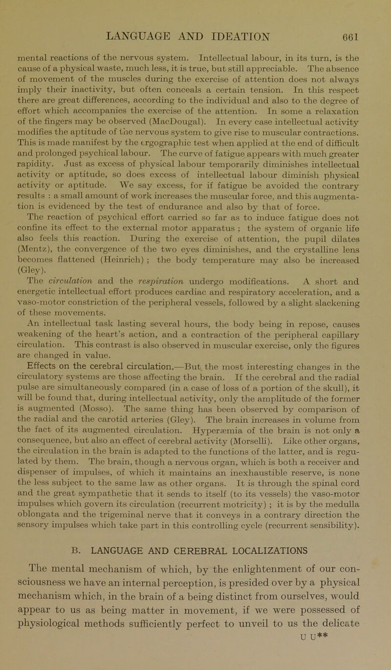 mental reactions of the nervous system. Intellectual labour, in its tiu’n, is the cause of a physical waste, much less, it is true, but still appreciable. The absence of movement of the muscles during the exercise of attention does not always imply their inactivity, but often conceals a certain tension. In this respect there are great differences, according to the individual and also to the degree of effort which accompanies the exercise of the attention. In some a relaxation of the fingers may be observed (MacDougal). In every case intellectual activity modifies the aptitude of the nervous system to give rise to muscular contractions. This is made manifest by the trgographic test when applied at the end of difficult and prolonged psychical labour. The curve of fatigue appears with much greater rapidity. Just as excess of physical labour temporarily diminishes intellectual activity or aptitude, so does excess of intellectual labour diminish physical activity or aptitude. We say excess, for if fatigue be avoided the contrary results : a small amount of work increases the muscular force, and this augmenta- tion is evidenced by the test of endurance and also bj- that of force. The reaction of psychical effort carried so far as to induce fatigue does not confine its effect to the external motor apparatus ; the system of organic life also feels this reaction. Diu’ing the exercise of attention, the pupil dilates (jMentz), the convergence of the two eyes diminishes, and the crystalline lens becomes flattened (Heinrich) ; the body temperature may also be increased (Gley). The circulation and the respiration undergo modifications. A short and energetic intellectual effort produces cardiac and respiratory acceleration, and a vaso-motor constriction of the peripheral vessels, followed by a slight slackening of these movements. An intellectual task lasting several hoims, the body being in repose, causes weakening of the heart’s action, and a contraction of the peripheral capillary circulation. This contrast is also observed in muscular exercise, only the figures are changed in value. Effects on the cerebral circulation.—But. the most interesting changes in the circulatory systems are those affecting the brain. If the cerebral and the radial pulse are simultaneously compared (in a case of loss of a portion of the skull), it will be found that, dm’ing intellectual activity, only the amplitude of the former is augmented (Mosso). The same thing has been observed by comparison of the radial and the carotid arteries (Gley). The brain increases in volume from the fact of its augmented circulation. Hyperaemia of the brain is not only a consequence, but also an effect of cerebral activity (Morselli). Like other organs, the circulation in the brain is adapted to the fimctions of the latter, and is regu- lated by them. The brain, though a nervous organ, which is both a receiver and dispenser of impulses, of which it maintains an inexhaustible reserve, is none the less subject to the same law as other organs. It is through the spinal cord and the great sympathetic that it sends to itself (to its vessels) the vaso-motor impulses which govern its cueulation (recurrent motricity) ; it is by the medulla oblongata and the trigeminal nerve that it conveys in a contrary direction the sensory impulses which take part in this controlling cycle (recurrent sensibility). B. LANGUAGE AND CEREBRAL LOCALIZATIONS The mental mechanism of which, by the enlightenment of our con- sciousness we have an internal perception, is presided over by a physical mechanism which, in the brain of a being distinct from ourselves, would appear to us as being matter in movement, if w'e were possessed of physiological methods sufficiently perfect to unveil to us the delicate U U**