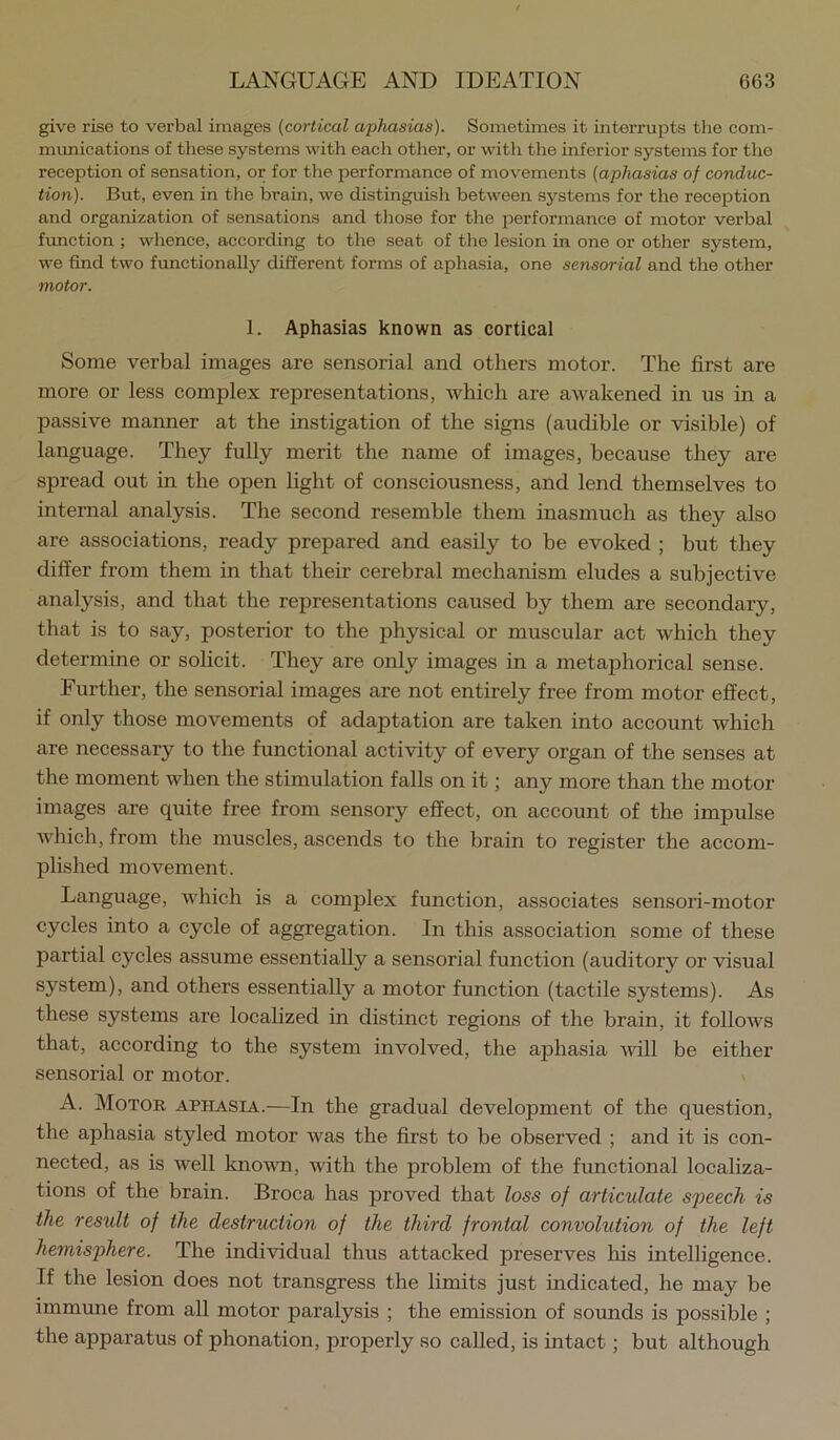 give rise to verbal images {cortical aphasias). Sometimes it interrupts the com- munications of these systems with each other, or with the inferior systems for the reception of sensation, or for the performance of movements {aphasias of conduc- tion). But, even in the brain, we distinguish between systems for the reception and organization of sensations and those for the performance of motor verbal function ; whence, according to the seat of the lesion in one or other system, we find two functionally different forms of aphasia, one sensorial and the other motor. 1. Aphasias known as cortical Some verbal images are sensorial and others motor. The first are more or less complex representations, which are awakened in us in a passive manner at the instigation of the signs (audible or visible) of language. They fully merit the name of images, because they are spread out in the open light of consciousness, and lend themselves to internal analysis. The second resemble them inasmuch as they also are associations, ready prepared and easily to be evoked ; but they differ from them in that their cerebral mechanism eludes a subjective analysis, and that the representations caused by them are secondary, that is to say, posterior to the physical or muscular act which they determine or solicit. They are only images in a metaphorical sense. Further, the sensorial images are not entirely free from motor effect, if only those movements of adaptation are taken into account which are necessary to the functional activity of every organ of the senses at the moment when the stimulation falls on it; any more than the motor images are quite free from sensory effect, on account of the impulse which, from the muscles, ascends to the brain to register the accom- plished movement. Language, which is a complex function, associates sensori-motor cycles into a cycle of aggregation. In this association some of these partial cycles assume essentially a sensorial function (auditory or visual system), and others essentially a motor function (tactile systems). As these systems are localized in distinct regions of the brain, it follows that, according to the system involved, the aphasia Avill be either sensorial or motor. A. Motor aphasia.—In the gradual development of the question, the aphasia styled motor was the first to be observed ; and it is con- nected, as is well known, with the problem of the functional localiza- tions of the brain. Broca has proved that loss of articulate speech is the result of the destruction of the third frontal convolution of the left hemisphere. The individual thus attacked preserves his intelligence. If the lesion does not transgress the limits just indicated, he may be immune from all motor paralysis ; the emission of soimds is possible ; the apparatus of phonation, properly so called, is intaet; but although