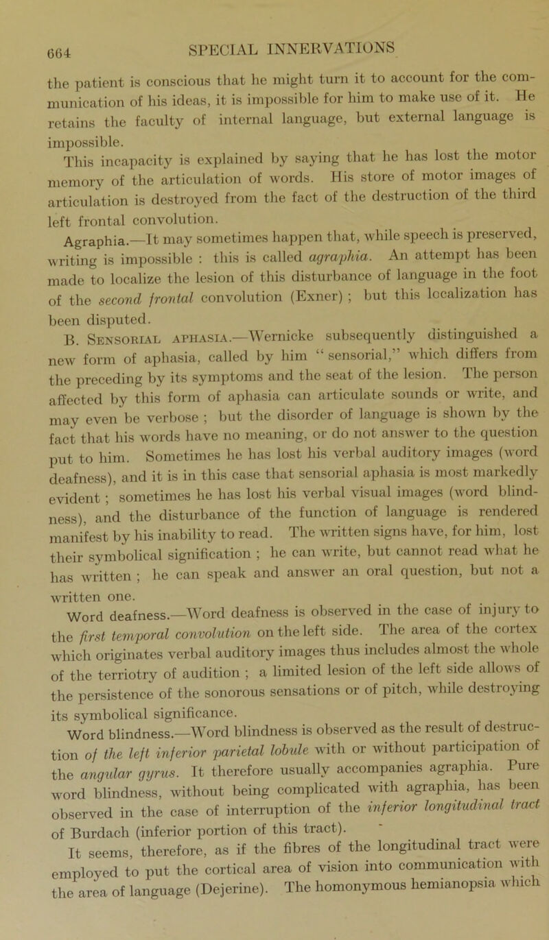 the patient is conscious that he might turn it to account for the com- munication of his ideas, it is impossible for him to make use of it. He retains the faculty of internal language, but external language is impossible. This incapacity is explained by saying that he has lost the motor memory of the articulation of words. His store of motor images of articulation is destroyed from the fact of the destruction of the third left frontal convolution. Agraphia.—It may sometimes happen that, while speech is preserved, writing is impossible ; this is called agraphia. An attempt has been made to localize the lesion of this disturbance of language m the foot of the second frontal convolution (Exner) ; but this localization has been disputed. B. Sensorial aphasia.—Wernicke subsequently distinguished a new form of aphasia, called by him “ sensorial,” which differs from the preceding by its symptoms and the seat of the lesion. The person affected by this form of aphasia can articulate sounds or write, and may even be verbose ; but the disorder of language is shown by the fact that his words have no meaning, or do not answer to the question put to him. Sometimes he has lost his verbal auditory images (word deafness), and it is in this case that sensorial aphasia is most markedly evident ; sometimes he has lost his verbal visual images (word blind- ness), and the disturbance of the function of language is rendered manifest by his inability to read. The written signs have, for him, lost their symbolical signification ; he can write, but cannot read what he has written ; he can speak and answer an oral question, but not a written one. Word deafness.—Word deafness is observed in the case of injury to the first temporal convolution on the left side. The area of the cortex wdiich originates verbal auditory images thus includes almost the whole of the terriotry of audition ; a limited lesion of the left side allows of the persistence of the sonorous sensations or of pitch, while destroying its symbolical significance. Word blindness.—Word blindness is observed as the result of destruc- tion of the left inferior parietal lobtde with or without participation of the angidar gyrus. It therefore usually accompanies agraphia. Pure word blindness, without being complicated with agraphia, has been observed in the case of interruption of the inferior longitudinal tract of Burdach (inferior jiortion of this tract). It seems, therefore, as if the fibres of the longitudinal tract were employed to put the cortical area of vision into communication wffh the area of language (Dejerine). The homonymous hemianopsia which