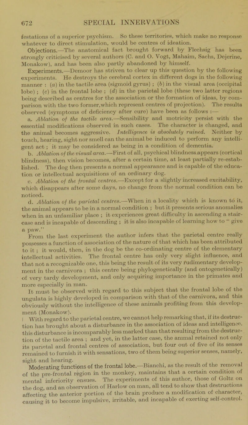 festations of a superior psychism. So these territories, wliich make no response whatever to direct stimulation, would be centres of ideation. Objections.—The anatomical fact brought forward by Flechsig has been strongly criticised by several authors (C. and O. Vogt, Mahaim, Sachs, Dejerine, Monakow), and has been also jmrtly abandoned by himself. Experiments.—Demoor has striven to clear up this question by the following experiments. He destroys the cerebral cortex in different dogs in the following manner : (a) in the tactile area (sigmoid gyrus) ; (b) in the visual area (occipital lobe) ; (c) in the frontal lobe ; (d) in the parietal lobe (these two latter regions being described as centres for the association or the formation of ideas, by com- parison with the two former,which represent centres of projection). The results observed (symptoms of defieiency after eure) have been as follows :— a. Ablation of the tactile area.—Sensibility and motricity persist with the essential modifieations observed in such cases. The character is changed, and the animal becomes aggressive. Intelligence is absolutely ruined. Neither by touch, hearing, sight nor smell can the animal be induced to perform any intelli- gent aet; it may bo considered as being in a condition of dementia. b. Ablation of the visual area.—First of all, psychical blindne.ss appears (cortical blindness), then vision becomes, after a certain time, at least partially re-estab- lished. The dog then presents a normal appearance and is capable of the educa- tion or intellectual acquisitions of an ordinary dog. c. Ablation of the frontal centres.—Except for a slightly increased excitability, which disappears after some days, no change from the normal condition can be noticed. d. Ablation of the parietal centres.—When in a locality whicli is known to it, the animal appears to be in a normal condition ; but it presents serious anomalies when in an unfamiliar place ; it experiences great difficulty in ascending a stair- case and is incapable of descending ; it is also incapable of learning how to “ give a paw.” From the last experiment the author infers that the parietal eentre really possesses a function of association of the nature of that which has been attributed to it ; it would, then, in the dog bo the co-ordinating centre of the elementary intellectual activities. The frontal centre has only very slight influence, and that not a recognizable one, this being the result of its very Rudimentary develop- ment in the carnivora ; this centre being phylogenetically (and ontogenetically) of very tardy development, and only acquiring importance in the primates and more especially in man. It must be observed with regard to this subject that the frontal lobe of the ungulata is highly developed in eomparison with that of the carnivora, and this obviously without the intelligence of these animals profiting from this develop- ment (Monakow). I With regard to the parietal centre, we cannot help remarking that, if its destruc- tion has brought about a disturbance in the association of ideas and intelligence, this disturbance is incomparably less marked than that resulting from the destruc- tion of the tactile area ; and yet, in the latter case, the animal retained not only its parietal and frontal eentres of association, but four out of five of its senses remained to furnish it with sensations, two of them being superior senses, namely, sight and liearing. Moderating functions of the frontal lobe.—Bianchi, as the result of the removal of the pre-frontal region in the monkey, maintains that a certain condition of mental inferiority ensues. The experiments of this author, those of Goltz on the dog, and an observation of Harlow on man, all tend to show that destructions affecting the anterior portion of the brain produce a modification of character, causing it to become impulsive, irritable, and incapable of exerting self-control.