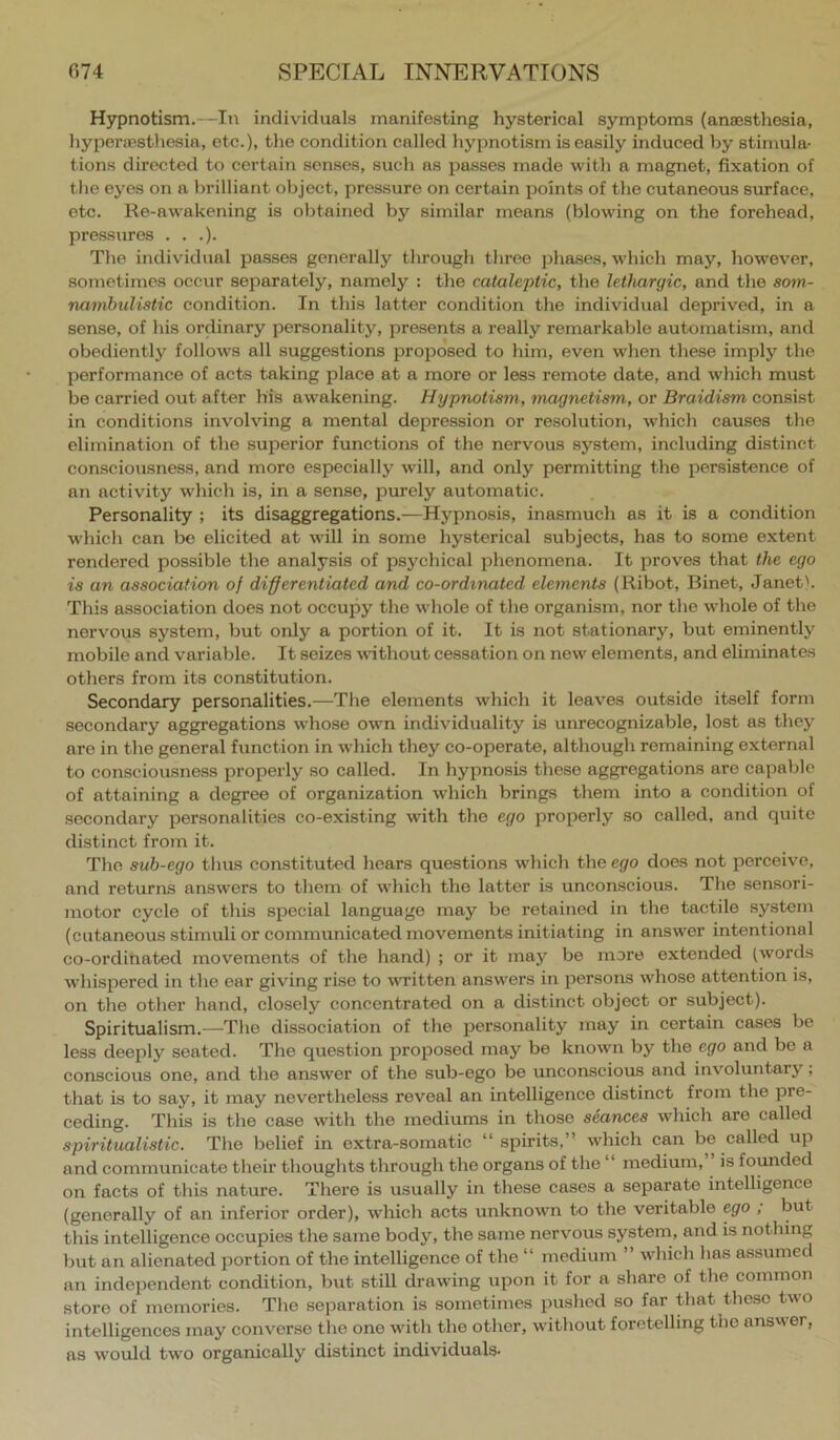 Hypnotism.—In individuals manifesting hysterical symptoms (anaesthesia, hyperaesthesia, etc.), the condition called hypnotism is easily induced by stimula- tions directed to certain senses, such as passes made with a magnet, fixation of the eyes on a brilliant object, pressure on certain points of the cutaneous surface, etc. Re-awakening is obtained by similar means (blowing on the forehead, pressures . . .). The individual passes generally through three pha.ses, which may, however, sometimes occur separately, namely : the cataleptic, the lethargic, and the som- nambulistic condition. In this latter condition the individual deprived, in a sense, of his ordinary personality, presents a really remarkable automatism, and obediently follows all suggestions proposed to him, even when these imply the performance of acts taking place at a more or less remote date, and which must be carried out after his awakening. Hypnotism, magnetism, or Braidism consist in conditions involving a mental depression or resolution, which causes the elimination of the superior functions of the nervous system, including distinct consciousness, and more especially will, and only permitting the persistence of an activity which is, in a sense, purely automatic. Personality ; its disaggregations.—Hypnosis, inasmuch as it is a condition which can bo elicited at will in some hysterical subjects, has to some extent rendered possible the analysis of psychical phenomena. It proves that the ego is an association of differentiated and co-ordmated elements (Ribot, Binet, Janet'. This association does not occupy the whole of the organism, nor the whole of the nervous system, but only a portion of it. It is not stationary, but eminently mobile and variable. It seizes without cessation on new elements, and eliminates others from its constitution. Secondary personalities.—The elements which it leaves outside itself form secondary aggregations whose own individuality is umecognizable, lost as they are in the general function in wdiich they co-operate, although remaining external to consciousness properly so called. In hypnosis these aggregations are capable of attaining a degree of organization which brings them into a condition of secondary personalities co-existing with the ego properly so called, and quite distinct from it. The sub-ego thus constituted hears questions which the ego does not perceive, and returns answers to them of which the latter is unconscious. The sensori- motor cycle of this special language may be retained in the tactile system (cutaneous stimuli or communicated movements initiating in answ'er intentional co-ordinated movements of the hand) ; or it may be more extended (words w'hispered in the ear giving rise to written answ'ers in persons whose attention is, on the other hand, closely concentrated on a distinct object or subject). Spiritualism.—The dissociation of the personality may in certain cases be less deeply seated. The question proposed may be knowm by the ego and be a eonscious one, and the answer of the sub-ego be unconscious and involuntary, that is to say, it may nevertheless reveal an intelligence distinct from the pre- ceding. This is the case with the mediums in those seances which are called spiritualistic. The belief in extra-somatic “ spirits,” which can be called up and communicate their thoughts through the organs of the “ medium, ’ is foymded on facts of this nature. There is usually in these cases a separate intelligence (generally of an inferior order), which acts unknowm to the veritable ego ; but this intelligence occupies the same body, the same nervous system, and is nothing but an alienated portion of the intelligence of the “ medium ” which has assumed an independent condition, but still di’awing upon it for a share of the common store of memories. The seiDaration is sometimes pushed so far that these two intelligences may converse the one with the other, without foretelling the answer, as w’ould two organically distinct individuals-