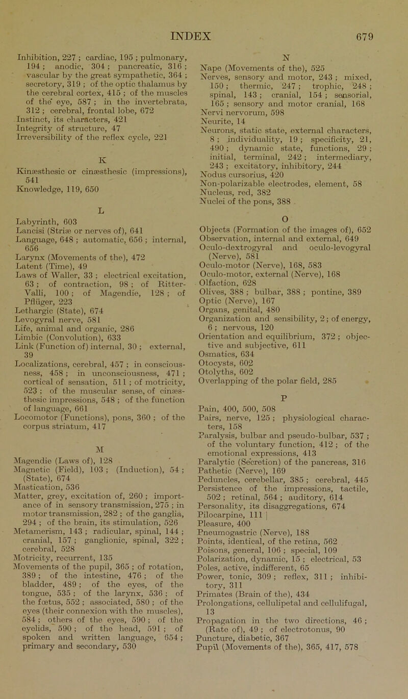 Inliibition, 227 ; cardiac, 195 ; pulmonary, 194; anodic, 304; pancreatic, 316; vascular by the great sympatlietic, 364 ; secretory, 319; of the optic thalamus by the cerebral cortex, 416 ; of the muscles of the eye, 587 ; in the invertebrata, 312 ; cerebral, frontal lobe, 672 Instinct, its characters, 421 Integrity of structure, 47 Irreversibility of the reflex cycle, 221 K Kincesthesic or cinsesthesic (Impressions), 541 Knowledge, 119, 650 L Labyrinth, 603 Lancisi (Striae or nerves of), 041 Language, 048 ; automatic, 650 ; internal, 056 Larynx (Movements of the), 472 Latent (Time), 49 Laws of Waller, 33 ; electrical excitation, 63; of contraction, 98; of Ritter- Valli, 100; of Magendie, 128 ; of Pfliiger, 223 , Lethargic (State), 674 Levogyral nerve, 581 Life, animal and organic, 286 Limbic (Convolution), 633 Link (Function of) internal, 30 ; external, 39 Localizations, cerebral, 457 ; in conscious- ness, 458 ; in unconsciousness, 471 ; cortical of sensation, 611 ; of motricity, 523 : of the muscular sense, of cinaes- thesic impressions, 648 ; of the function of language, 661 Locomotor (Functions), pons, 360 ; of the corpus striatum, 417 M Magendie (Laws of), 128 JIagnetic (Field), 103 ; (Induction), 54 ; (State), 674 Mastication, 536 Matter, grey, excitation of, 260 ; import- ance of in sensory transmission, 275 ; in motor transmission, 282 ; of the ganglia, 294 ; of the brain, its stimulation, 526 Metamerism, 143 ; radicular, spinal, 144 ; cranial, 157 ; ganglionic, spinal, 322 ; cerebral, 528 Motricity, reciurent, 135 ^Movements of the pupil, 365 ; of rotation, 389; of the intestine, 476; of the bladder, 489; of the eyes, of the tongue, 535 ; of the larynx, 536 ; of the foetus, 552 ; associated, 580 ; of the eyes (their connexion with the muscles), 584 ; others of the eyes, 590 ; of the eyelids, 590 ; of the head, 591 ; of spoken and written language, 654; primary and secondary, 530 N Nape (Movements of the), 625 Nerves, sensory and motor, 243 ; mixed, 150 ; thermic, 247 ; trophic, 248 ; spinal, 143 ; cranial, 154; sensorial, 165 ; sensory and motor cranial, 168 Ner\d nervorum, 698 Neurite, 14 Neurons, static state, external characters, 8 ; individuality, 19 ; specificity, 21, 490; dynamic state, functions, 29 ; initial, terminal, 242; intermediary, 243 ; excitatory, inhibitory, 244 Nodus cursorius, 420 Non-polarizable electrodes, element, 58 Nucleus, red, 382 Nuclei of the pons, 388 O Objects (Formation of the images of), 652 Observation, internal and external, 649 Oculo-dextrogjTal and oculo-levoeyral (Nerve), 581 Oculo-motor (Nerve), 168, 583 Oculo-motor, external (Nerve), 168 Olfaction, 628 Olives, 388 ; bulbar, 388 ; pontine, 389 Optic (Nerve), 167 Organs, genital, 480 Organization and sensibility, 2; of energy, 6 ; nervous, 120 Orientation and equilibrium, 372 ; objec- tive and subjective, 611 Osmatics, 634 Otocysts, 602 Otolyths, 602 Overlapping of the polar field, 285 P Pain, 400, 500, 508 Pairs, nerve, 125 ; physiological charac- ters, 158 Paralysis, bulbar and pseudo-bulbar, 537 ; of the vohmtary function, 412 ; of the emotional expressions, 413 Paralytic (Secretion) of the pancreas, 316 Pathetic (Nerve), 169 Peduncles, cerebellar, 385 ; cerebral, 445 Persistence of the impressions, tactile, 502 ; retinal, 564 ; auditory, 614 Personality, its disaggregations, 674 Pilocarpine, 111 ] Pleasure, 400 Pneumogastric (Nerve), 188 Points, identical, of the retina, 662 Poisons, general, 106 ; special, 109 Polarization, dynamic, 15 ; electrical, 53 Poles, active, indifferent, 65 Power, tonie, 309; reflex, 311; inhibi- tory, 311 Primates (Brain of the), 434 Prolongations, cellulipetal and cellulifugal, 13 Propagation in the two directions, 46 ; (Rate of), 49 ; of electrotonus, 90 Pimcture, diabetic, 367 Pupil (Movements of the), 365, 417, 678