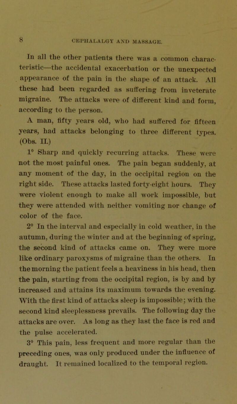 In all the other patients there was a common charac- teristic—the accidental exacerbation or the unexpected appearance of the pain in the shape of an attack. All these had been regarded as suffering from inveterate migraine. The attacks were of different kind and form, according to the person. A man, fifty years old, who had suffered for fifteen years, had attacks belonging to three different types. (Obs. II.) 1° Sharp and quickly recurring attacks. These were not the most painful ones. The pain began suddenly, at any moment of the day, in the occipital region on the right side. These attacks lasted forty-eight hours. They were violent enough to make all work impossible, but they were attended with neither vomiting nor change of color of the face. 2° In the interval and especially in cold weather, in the autumn, during the winter and at the beginning of spring, the second kind of attacks came on. They were more like ordinary paroxysms of migraine than the others. In the morning the patient feels a heaviness in his head, then the pain, starting from the occipital region, is by and by increased and attains its maximum towards the evening. With the first kind of attacks sleep is impossible; with the second kind sleeplessness prevails. The following day the attacks are over. As long as they last the face is red and the pulse accelerated. 3° This pain, less frequent and more regular than the preceding ones, was only produced under the influence of draught. It remained localized to the temporal region.