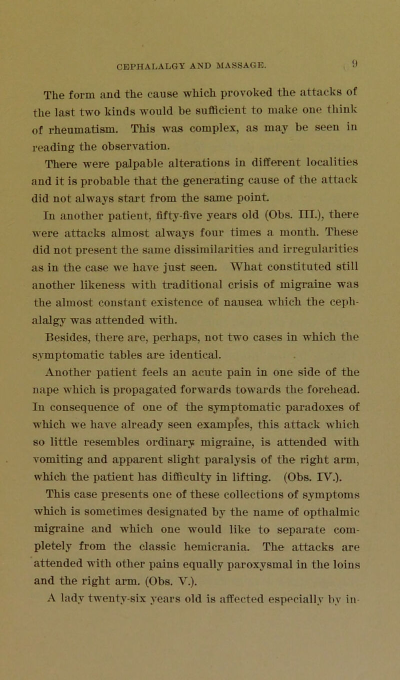 The form and the cause which provoked the attacks of the last two kinds would be sufficient to make one think of rheumatism. This was complex, as may be seen in reading the observation. There were palpable alterations in different localities and it is probable that the generating cause of the attack did not always start from the same point. In another patient, fifty-five years old (Obs. III.), there were attacks almost always four times a month. These did not present the same dissimilarities and irregularities as in the case we have just seen. What constituted still another likeness with traditional crisis of migraine was the almost constant existence of nausea which the cepli- alalgy was attended with. Besides, there are, perhaps, not two cases in which the symptomatic tables are identical. Another patient feels an acute pain in one side of the nape which is propagated forwards towards the forehead. In consequence of one of the symptomatic paradoxes of which we have already seen exampfes, this attack which so little resembles ordinary migraine, is attended with vomiting and apparent slight paralysis of the right arm, which the patient has difficulty in lifting. (Obs. TV.). This case presents one of these collections of symptoms which is sometimes designated by the name of opthalmic migraine and which one would like to separate com- pletely from the classic hemicrania. The attacks are attended with other pains equally paroxysmal in the loins and the right arm. (Obs. V.). A lady twenty-six years old is affected especially by in-