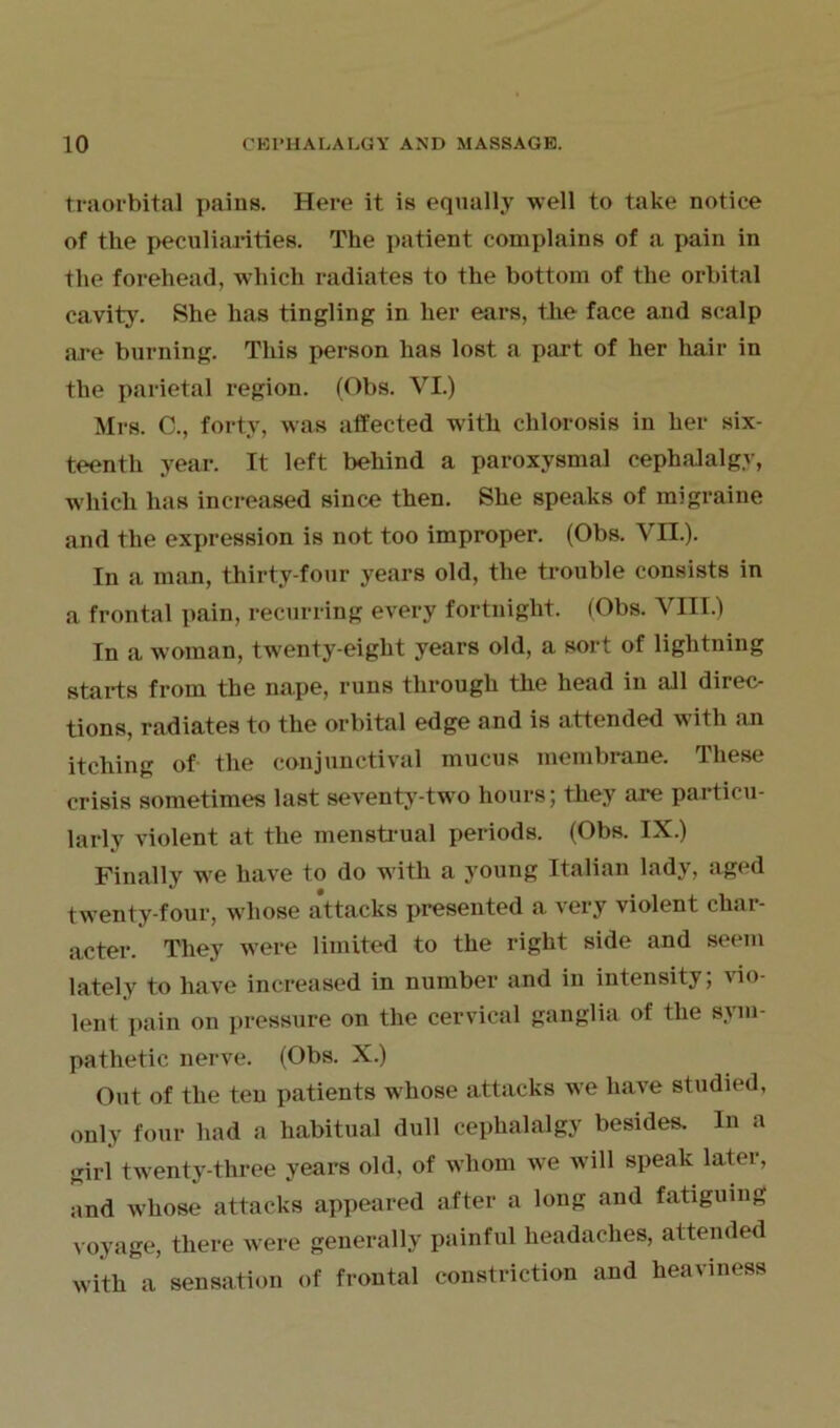 traorbital pains. Here it is equally well to take notice of the peculiarities. The patient complains of a pain in the forehead, which radiates to the bottom of the orbital cavity. She has tingling in her ears, the face and scalp are burning. This person has lost a part of her hair in the parietal region. (Obs. VI.) Mrs. C., forty, was affected with chlorosis in her six- teenth year. It left behind a paroxysmal cephalalgy, which has increased since then. She speaks of migraine and the expression is not too improper. (Obs. VII.). In a man, thirty-four years old, the trouble consists in a frontal pain, recurring every fortnight. (Obs. VIII.) In a woman, twenty-eight years old, a sort of lightning starts from the nape, runs through the head in all direc- tions, radiates to the orbital edge and is attended with an itching of the conjunctival mucus membrane. These crisis sometimes last seventy-two hours; they are particu- larly violent at the menstrual periods. (Obs. IX.) Finally we have to do with a young Italian lady, aged twenty-four, whose attacks presented a very violent char- acter. They were limited to the right side and seem lately to have increased in number and in intensity; vio- lent. pain on pressure on the cervical ganglia of the sym- pathetic nerve. (Obs. X.) Out of the ten patients whose attacks we have studied, only four had a habitual dull cephalalgy besides. In a girl twenty-three years old, of whom we will speak later, and whose attacks appeared after a long and fatiguing voyage, there were generally painful headaches, attended with a sensation of frontal constriction and heaviness