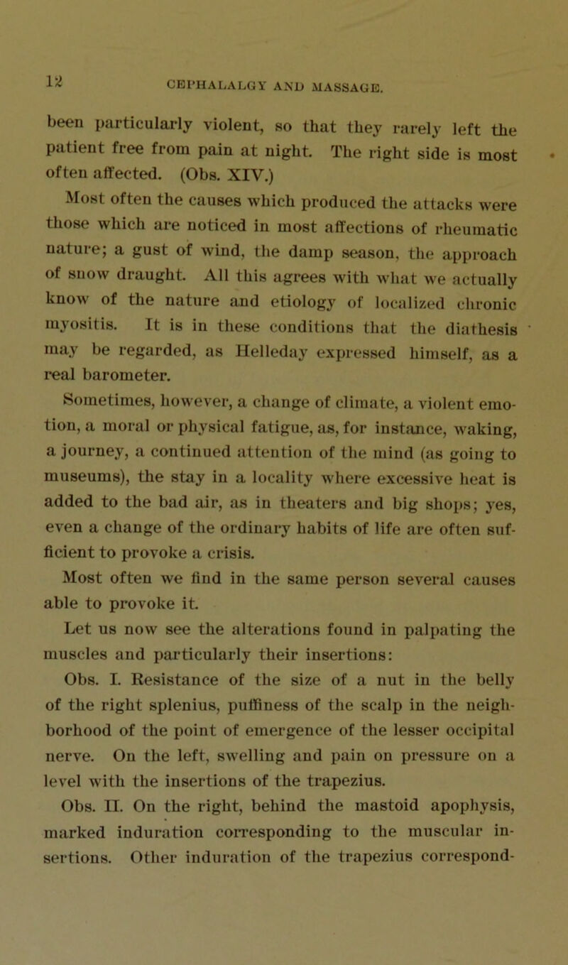 been particularly violent, so that they rarely left the patient free from pain at night. The right side is most often affected. (Obs. XIV.) Most often the causes which produced the attacks were those which are noticed in most affections of rheumatic nature; a gust of wind, the damp season, the approach of snow draught. All this agrees with what we actually know of the nature and etiology of localized chronic myositis. It is in these conditions that the diathesis may be regarded, as Helleday expressed himself, as a real barometer. Sometimes, however, a change of climate, a violent emo- tion, a moral or physical fatigue, as, for instance, waking, a journey, a continued attention of the mind (as going to museums), the stay in a locality where excessive heat is added to the bad air, as in theaters and big shops; yes, even a change of the ordinary habits of life are often suf- ficient to provoke a crisis. Most often we find in the same person several causes able to provoke it. Let us now see the alterations found in palpating the muscles and particularly their insertions: Obs. I. Resistance of the size of a nut in the belly of the right splenius, puffiness of the scalp in the neigh- borhood of the point of emergence of the lesser occipital nerve. On the left, swelling and pain on pressure on a level with the insertions of the trapezius. Obs. II. On the right, behind the mastoid apophysis, marked induration corresponding to the muscular in- sertions. Other induration of the trapezius correspond-