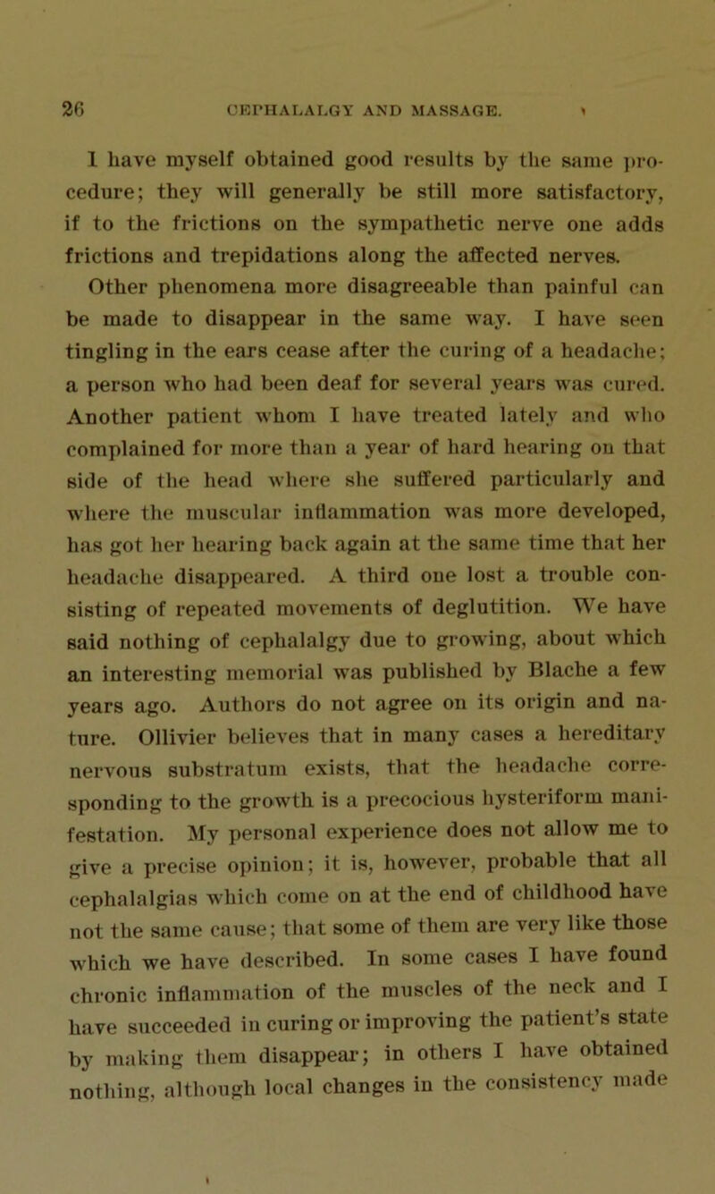 1 Lave myself obtained good results by the same pro- cedure; they will generally be still more satisfactory, if to the frictions on the sympathetic nerve one adds frictions and trepidations along the affected nerves. Other phenomena more disagreeable than painful can be made to disappear in the same way. I have seen tingling in the ears cease after the curing of a headache; a person who had been deaf for several years was cured. Another patient whom I have treated lately and who complained for more than a year of hard hearing on that side of the head where she suffered particularly and where the muscular inflammation was more developed, has got her hearing back again at the same time that her headache disappeared. A third one lost a trouble con- sisting of repeated movements of deglutition. We have said nothing of cephalalgy due to growing, about which an interesting memorial was published by Blache a few years ago. Authors do not agree on its origin and na- ture. Ollivier believes that in many cases a hereditary nervous substratum exists, that the headache corre- sponding to the growth is a precocious hysteriform mani- festation. My personal experience does not allow me to give a precise opinion; it is, however, probable that all cephalalgias which come on at the end of childhood ha^e not the same cause; that some of them are very like those which we have described. In some cases I have found chronic inflammation of the muscles of the neck and I have succeeded iu curing or improving the patient’s state by making them disappear; in others I have obtained nothing, although local changes in the consistency made