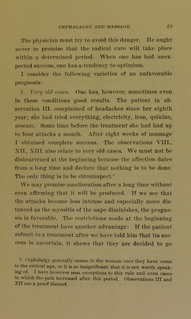 The physician must try to avoid this danger. He ought never to promise that the radical cure will take place within a determined period. When one has had unex- pected success, one has a tendency to optimism. I consider the following varieties of an unfavorable prognosis: 1. Very old cases. One has, however, sometimes even in these conditions good results. The patient in ob- servation IH. complained of headaches since her eighth year; she had tried everything, electricity, iron, quinine, arsenic. Some time before the treatment she had had up to four attacks a month. After eight weeks of massage I obtained complete success. The observations Yin., XII., XIII. also relate to very old cases. We must not be disheartened at the beginning because the affection dates from a long time and declare that nothing is to be done. The only thing is to be circumspect.1 We may promise amelioration after a long time without even affirming that it will be produced. If we see that the attacks become less intense and especially more dis- tanced as the myositis of the nape diminishes, the progno- sis is favorable. The restrictions made at the beginning of the treatment have another advantage: If the patient submit to a treatment after we have told him that its suc- cess is uncertain, it shows that they are decided to go 1. Cephalalgy generally ceases in the woman once they have come to the critical age, or it is so insignificant that it is not worth speak- ing of. I have however seen exceptions to this rule and even cases in which the pain increased after this period. Observations III and XII are a proof thereof.