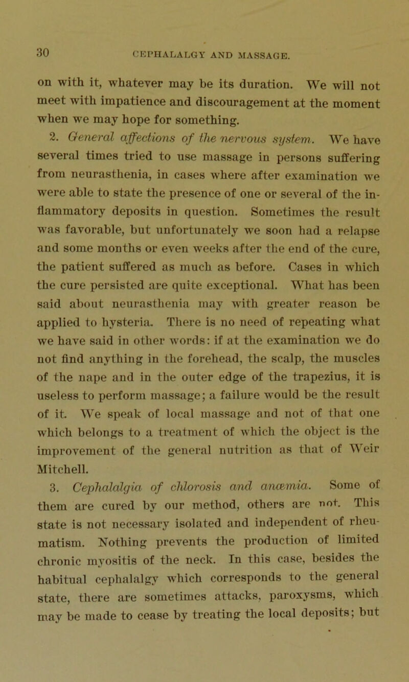 on with it, whatever may be its duration. We will not meet with impatience and discouragement at the moment when we may hope for something. 2. General affections of the nervous system. We have several times tried to use massage in persons suffering from neurasthenia, in cases where after examination we were able to state the presence of one or several of the in- flammatory deposits in question. Sometimes the result was favorable, but unfortunately we soon had a relapse and some months or even weeks after the end of the cure, the patient suffered as much as before. Cases in which the cure persisted are quite exceptional. What has been said about neurasthenia may with greater reason be applied to hysteria. There is no need of repeating what we have said in other words: if at the examination we do not find anything in the forehead, the scalp, the muscles of the nape and in the outer edge of the trapezius, it is useless to perform massage; a failure wrould be the result of it. We speak of local massage and not of that one which belongs to a treatment of which the object is the improvement of the general nutrition as that of AA eir Mitchell. 3. Cephalalgia of chlorosis and ance-mia. Some of them are cured by our method, others are not. This state is not necessary isolated and independent of rheu- matism. Nothing prevents the production of limited chronic myositis of the neck. In this case, besides the habitual cephalalgy which corresponds to the general state, there are sometimes attacks, paroxysms, which may be made to cease by treating the local deposits; but