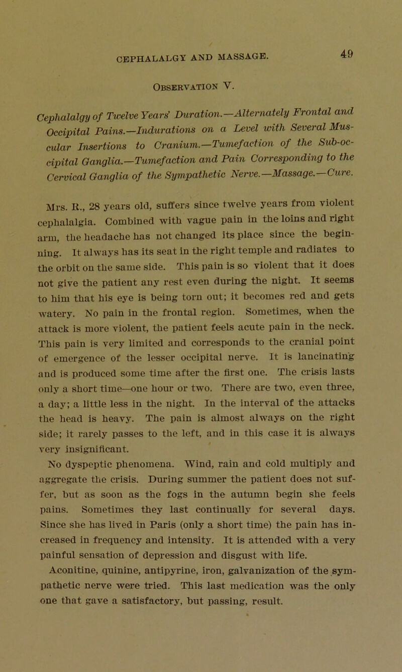 Observation V. Cephalalgyof Twelve Years' Duration.—Alternately Frontal and Occipital Pains.—Indurations on a Level with Several Mus- cular Insertions to Cranium.—Tumefaction of the Siib-oc- cipital Ganglia.—Tumefaction and Pain Corresponding to the Cervical Ganglia of the Sympathetic Nerve.—Massage.—Cure. Mrs. It., 28 years old, suffers since twelve years from violent cephalalgia. Combined with vague pain in the loins and right arm, the headache has not changed its place since the begin- ning. It always has its seat in the right temple and radiates to the orbit on the same side. This pain is so violent that it does not give the patient any rest even during the night. It seems to him that his eye is being torn out; it becomes red and gets watery. No pain in the frontal region. Sometimes, when the attack is more violent, the patient feels acute pain in the neck. This pain is very limited and corresponds to the cranial point of emergence of the lesser occipital nerve. It is lancinating and is produced some time after the first one. The crisis lasts only a short time—one hour or two. There are two, even three, a day; a little less in the night. In the interval of the attacks the head is heavy. The pain is almost always on the right side; it rarely passes to the left, and in this case it is always very insignificant. No dyspeptic phenomena. Wind, rain and cold multiply and aggregate tlie crisis. During summer the patient does not suf- fer, but as soon as the fogs in the autumn begin she feels pains. Sometimes they last continually for several days. Since she has lived in Paris (only a short time) the pain has in- creased in frequency and intensity. It is attended with a very painful sensation of depression and disgust with life. Aconitine, quinine, antipyrine, iron, galvanization of the sym- pathetic nerve were tried. This last medication was the only one that gave a satisfactory, but passing, result.