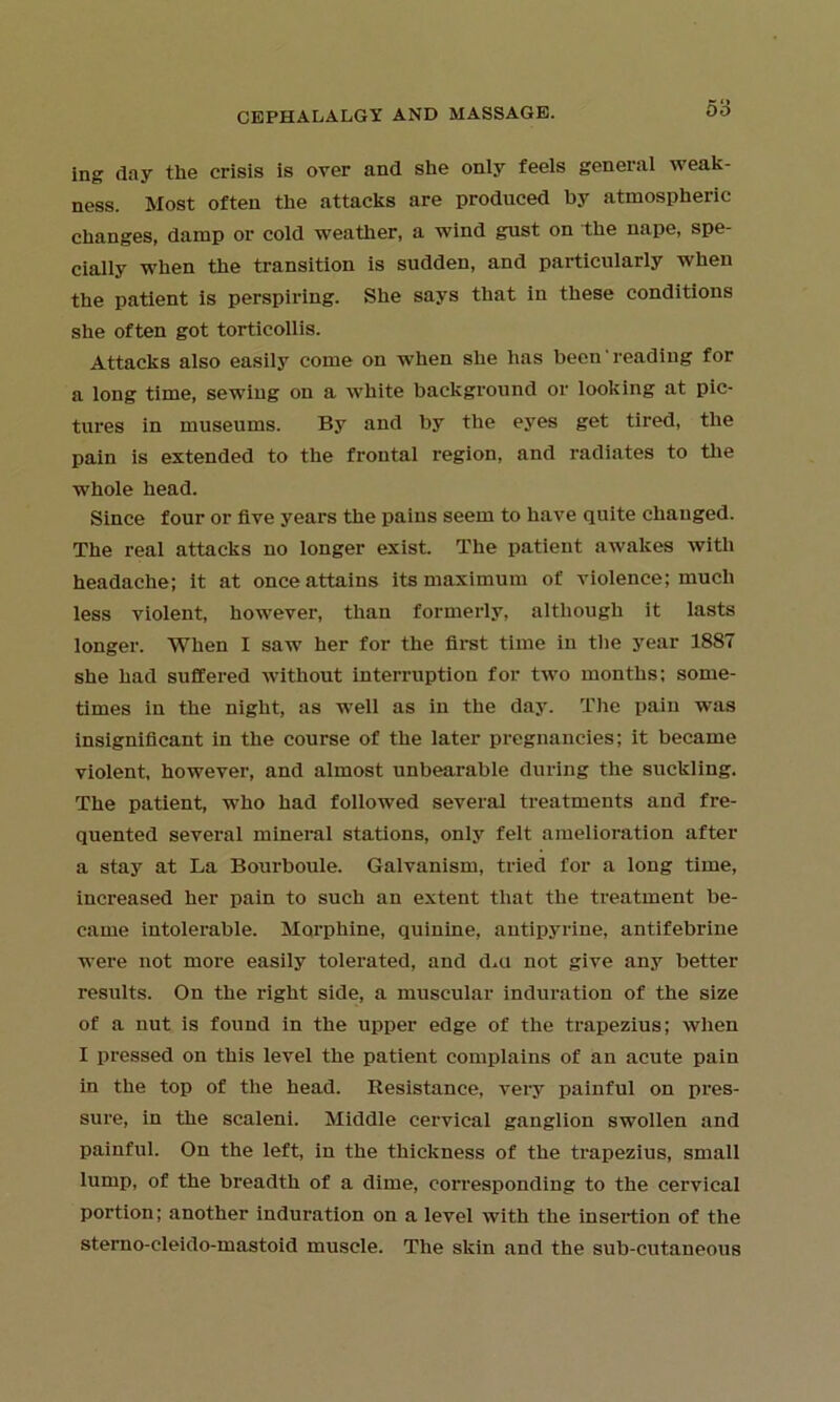 DO ing day the crisis is over and she only feels general weak- ness. Most often the attacks are produced by atmospheric changes, damp or cold weather, a wind gust on the nape, spe- cially when the transition is sudden, and particularly when the patient is perspiring. She says that in these conditions she often got torticollis. Attacks also easily come on when she has been reading for a long time, sewing on a white background or looking at pic- tures in museums. By and by the eyes get tired, the pain is extended to the frontal region, and radiates to the whole head. Since four or five years the pains seem to have quite cliauged. The real attacks no longer exist. The patient awakes with headache; it at once attains its maximum of violence; much less violent, however, than formerly, although it lasts longer. When I saw her for the first time iu the year 1887 she had suffered without interruption for two months; some- times in the night, as well as in the day. The pain was insignificant in the course of the later pregnancies; it became violent, however, and almost unbearable during the suckling. The patient, who had followed several treatments and fre- quented several mineral stations, only felt amelioration after a stay at La Bourboule. Galvanism, tried for a long time, increased her pain to such an extent that the treatment be- came intolerable. Morphine, quinine, antipyrine, antifebrine were not more easily tolerated, and d,u not give any better results. On the right side, a muscular induration of the size of a nut is found in the upper edge of the trapezius; when I pressed on this level the patient complains of an acute pain in the top of the head. Resistance, very painful on pres- sure, in the scaleni. Middle cervical ganglion swollen and painful. On the left, in the thickness of the trapezius, small lump, of the breadth of a dime, corresponding to the cervical portion; another induration on a level with the insertion of the sterno-cleido-mastoid muscle. The skin and the sub-cutaneous