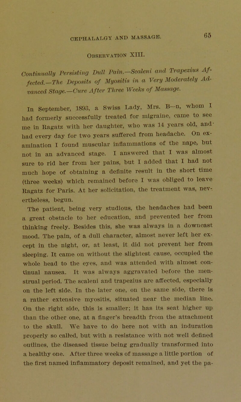 Observation XIII. Continually Persisting Dull Pain.—Scaleni and Trapezius Af- fected.—The Deposits of Myositis in a Very Moderately Ad- vanced Stage.—Cure After Three Weeks of Massage. In September, 1893, a Swiss Lady, Mrs. B-n, whom I had formerly successfully treated for migraine, came to see me in Ragatz with her daughter, who was 14 years old, and- had every day for two years suffered from headache. On ex- amination I found muscular inflammations of the nape, but not in an advanced stage. I answered that I was almost sure to rid her from her pains, but I added that I had not much hope of obtaining a definite result in the short time (three weeks) which remained before I was obliged to leave Ragatz for Paris. At her solicitation, the treatment was, nev- ertheless, begun. The patient, being very studious, the headaches had been a great obstacle to her education, and prevented her from thinking freely. Besides this, she was always in a downcast mood. The pain, of a dull character, almost never left her ex- cept in the night, or, at least, it did not prevent her from sleeping. It came on without the slightest cause, occupied the whole head to the eyes, and was attended with almost con- tinual nausea. It was always aggravated before the men- strual period. The scaleni and trapezius are affected, especially on the left side. In the later one, on the same side, there is a rather extensive myositis, situated near the median line. On the right side, this is smaller; it has its seat higher up than the other one, at a finger’s breadth from the attachment to the skull. We have to do here not with an induration properly so called, but with a resistance with not well defined outlines, the diseased tissue being gradually transformed into a healthy one. After three tveeks of massage a little portion of the first named inflammatory deposit remained, and yet the pa-