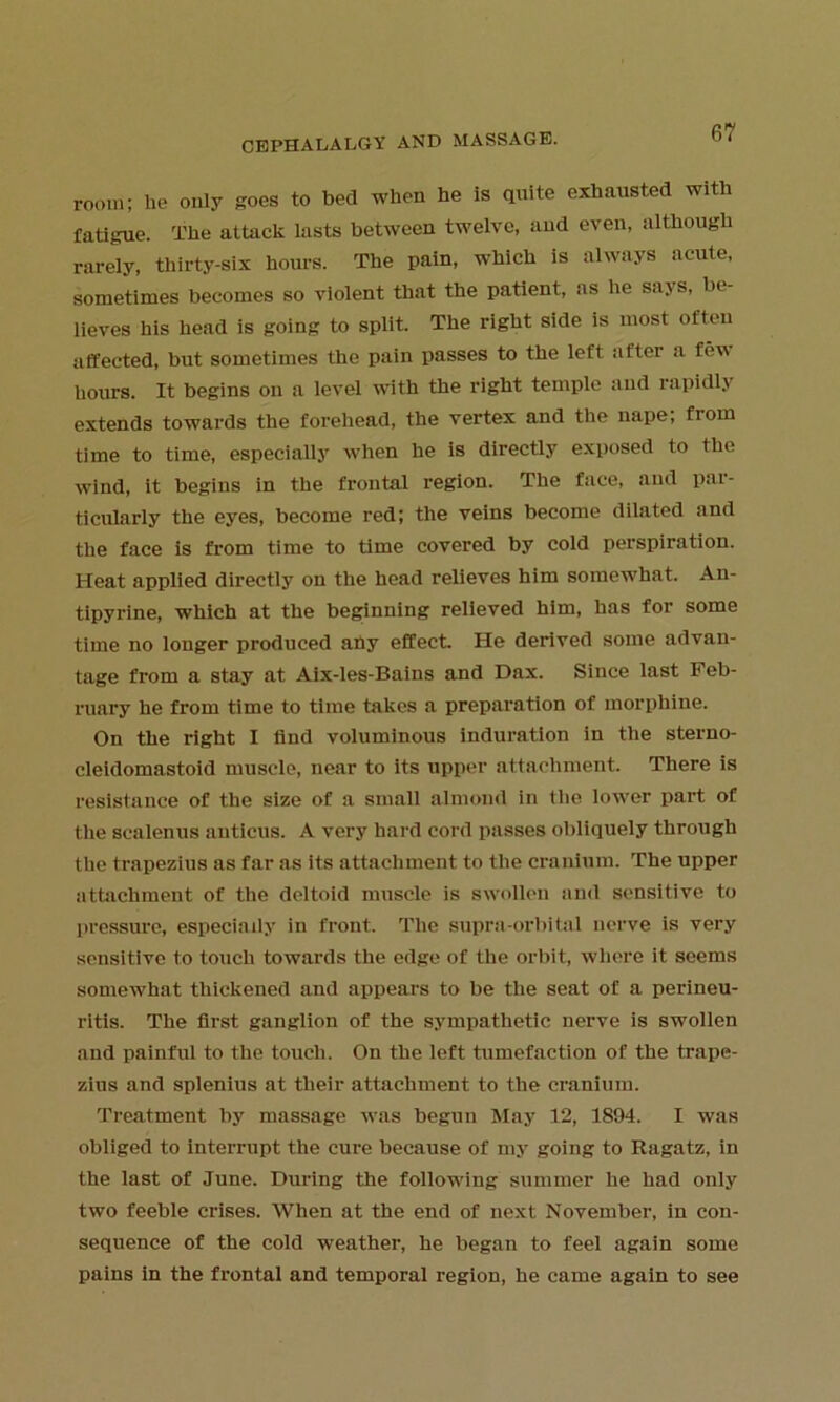 room; he only goes to bed when he is quite exhausted with fatigue. The attack lasts between twelve, and even, although rarely, thirty-six hours. The pain, which is always acute, sometimes becomes so violent that the patient, as he says, be- lieves his head is going to split. The right side is most often affected, but sometimes the pain passes to the left after a few hours. It begins on a level with the right temple and rapidly extends towards the forehead, the vertex and the nape, from time to time, especially when he is directly exposed to the wind, it begins in the frontal region. The face, and par- ticularly the eyes, become red; the veins become dilated and the face is from time to time covered by cold perspiration. Heat applied directly on the head relieves him somewhat. An- tipyrine, which at the beginning relieved him, has for some time no longer produced ahy effect. He derived some advan- tage from a stay at Aix-les-Bains and Dax. Since last Feb- ruary he from time to time takes a preparation of morphine. On the right I find voluminous induration in the sterno- cleidomastoid muscle, near to its upper attachment. There is resistance of the size of a small almond in the lower part of the scalenus anticus. A very hard cord passes obliquely through the trapezius as far as its attachment to the cranium. The upper attachment of the deltoid muscle is swollen and sensitive to pressure, especially in front. The supra-orbitai nerve is very sensitive to touch towards the edge of the orbit, where it seems somewhat thickened and appears to be the seat of a perineu- ritis. The first ganglion of the sympathetic nerve is swollen and painful to the touch. On the left tumefaction of the trape- zius and splenius at their attachment to the cranium. Treatment by massage was begun May 12, 1894. I was obliged to interrupt the cure because of my going to Ragatz, in the last of June. During the following summer he had only two feeble crises. When at the end of next November, in con- sequence of the cold weather, he began to feel again some pains in the frontal and temporal region, he came again to see