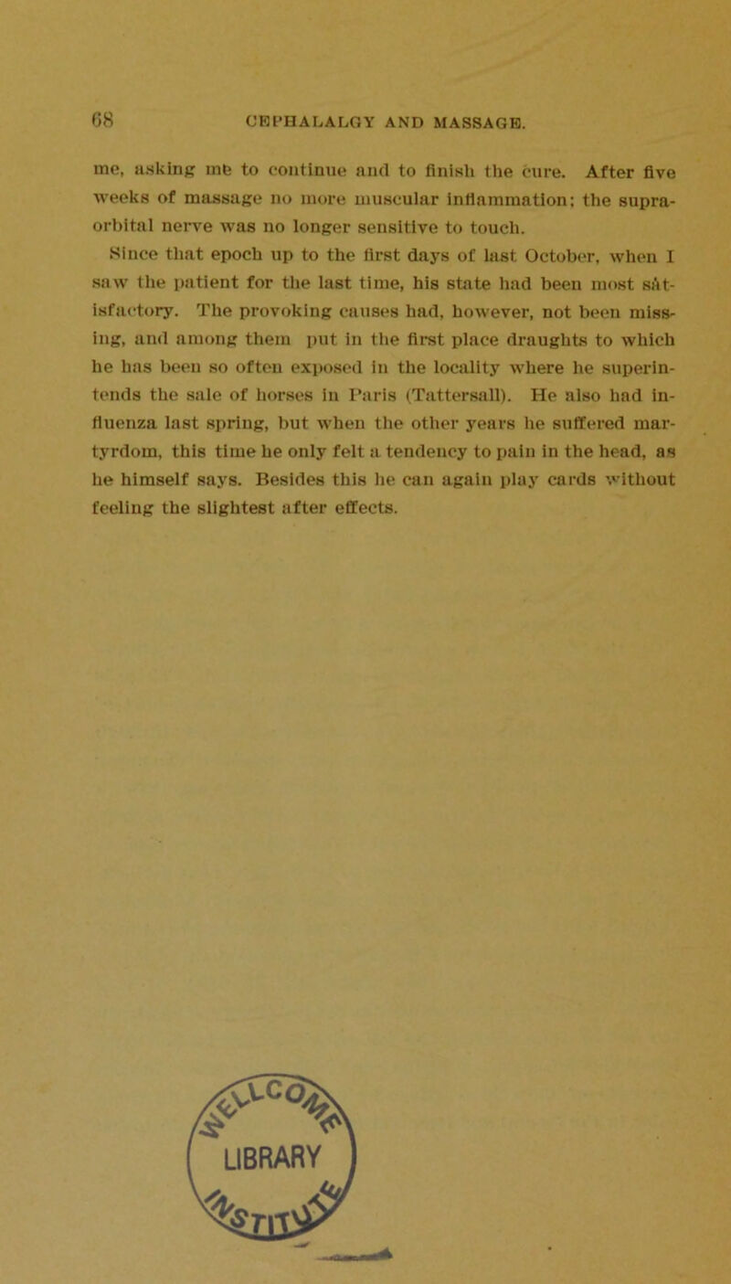 me, asking mb to continue and to finish the cure. After five weeks of massage no more muscular inflammation: the supra- orbital nerve was no longer sensitive to touch. Since that epoch up to the first days of last October, when I saw tlie patient for the last time, his state had been most sat- isfactory. The provoking causes had, however, not been miss- ing, and among them put in the first place draughts to which he has been so often exposed in the locality where he superin- tends the sale of horses in Paris (Tattersall). He also had in- fluenza last spring, but when the other years he suffered mar- tyrdom, this time he only felt a tendency to pain in the head, as he himself says. Besides this he can again play cards without feeling the slightest after effects.