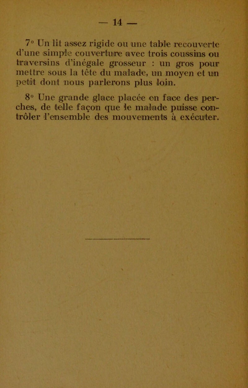 7° Un lit assez rigide ou une table recouverte d’une simple couvertinre avec trois coussins ou traversins d’inégale grosseur : un gi’os pour mettre sous la tête du malade, un moyen et un petit dont nous parlerons plus loin. 8“ Une grande glace placée on face des per- ches, de telle façon que le malade puisse con- trôler l’ensemble des mouvements à exécuter.