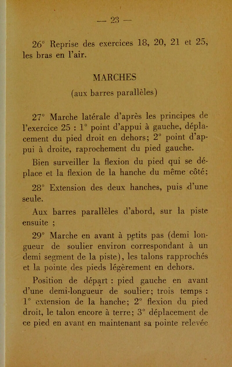 f — 23 — 26° Reprise des exercices 18, 20, 21 et 25, les bras en l’air. MARCHES (aux barres parallèles) 27° Marche latérale d’après les principes de l’exercice 25 : 1° point d’appui à gauche, dépla- cement du pied droit en dehors; 2° point d’ap- pui à droite, raprochement du pied gauche. Bien surveiller la flexion du pied qui se dé- place et la flexion de la hanche du même côté; 28° Extension des deux hanches, puis d’une seule. Aux barres parallèles d’abord, sur la piste ensuite ; 29° Marche en avant à pptits pas (demi lon- gueur de soulier environ correspondant à un demi segment de la piste), les talons rapprochés et la pointe des pieds légèrement en dehors. Position de départ : pied gauche en avant d’une demi-longueur de soulier; trois temps : 1° extension de la hanche; 2° flexion du pied droit, le talon encore à terre; 3° déplacement de ce pied en avant en maintenant sa pointe relevée