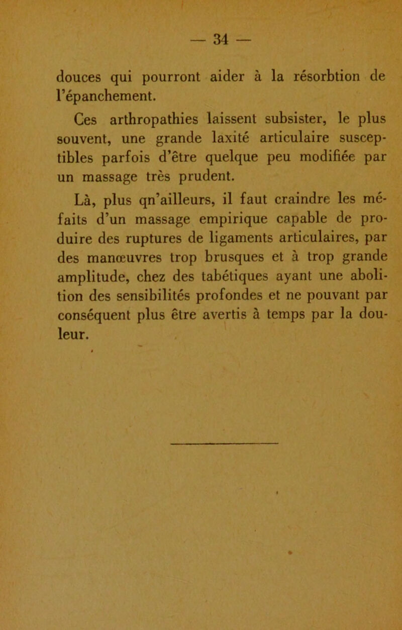 douces qui pourront aider à la résorbtion de l’épanchement. Ces arthropathies laissent subsister, le plus souvent, une grande laxité articulaire suscep- tibles parfois d’être quelque peu modifiée par un massage très prudent. Là, plus qn’ailleurs, il faut craindre les mé- faits d’un massage empirique capable de pro- duire des ruptures de ligaments articulaires, par des manœuvres trop brusques et à trop grande amplitude, chez des tabétiques ayant une aboli- tion des sensibilités profondes et ne pouvant par conséquent plus être avertis à temps par la dou- leur.