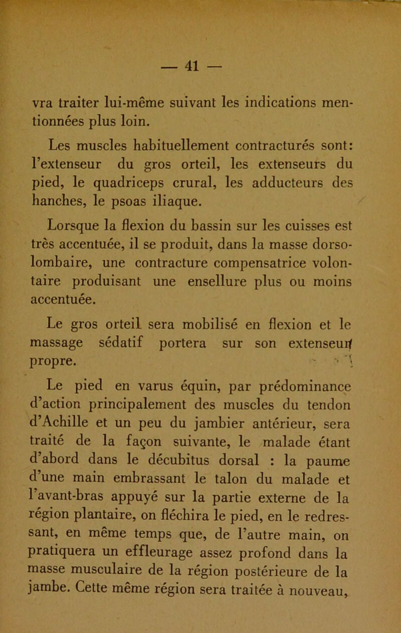 vra traiter lui-même suivant les indications men- tionnées plus loin. Les muscles habituellement contracturés sont: l’extenseur du gros orteil, les extenseurs du pied, le quadriceps crural, les adducteurs des hanches, le psoas iliaque. Lorsque la flexion du bassin sur les cuisses est très accentuée, il se produit, dans la masse dorso- lombaire, une contracture compensatrice volon- taire produisant une ensellure plus ou moins accentuée. Le gros orteil sera mobilisé en flexion et le massage sédatif portera sur son extenseuit propre. - • ’i Le pied en varus équin, par prédominance d’action principalement des muscles du tendon d’Achille et un peu du jambier antérieur, sera traité de la façon suivante, le malade étant d’abord dans le décubitus dorsal : la paume d’une main embrassant le talon du malade et l’avant-bras appuyé sur la partie externe de la région plantaire, on fléchira le pied, en le redres- sant, en même temps que, de l’autre main, on pratiquera un effleurage assez profond dans la masse musculaire de la région postérieure de la jambe. Cette même région sera traitée à nouveau.