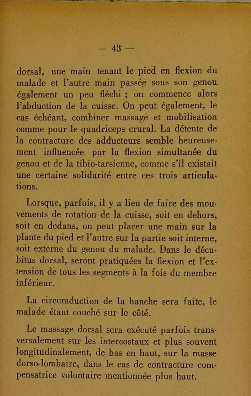 dorsal, une main tenant le pied en flexion du malade et l’autre main passée sous son genou également un peu fléchi ; on commence alors l’abduction de la cuisse. On peut également, le cas échéant, combiner massage et mobilisation comme pour le quadriceps crural. La détente de la contracture des adducteurs semble heureuse- ment influencée par la flexion simultanée du genou et de la tibio-tarsienne, comme s’il existait une certaine solidarité entre ces trois articula- tions. Lorsque, parfois, il y a lieu de faire des mou- vements de rotation de la cuisse, soit en dehors, soit en dedans, on peut placer une main sur la plante du pied et l’autre sur la partie soit interne, soit externe du genou du malade. Dans le décu- bitus dorsal, seront pratiquées la flexion et l’ex- tension de tous les segments à la fois du membre inférieur. La circumduction de la hanche sera faite, le malade étant couché sur le côté. Le massage dorsal sera exécuté parfois trans- versalement sur les intercostaux et plus souvent longitudinalement, de bas en haut, sur la masse dorso-lombaire, dans le cas de contracture com- pensatrice volontaire mentionnée plus haut.