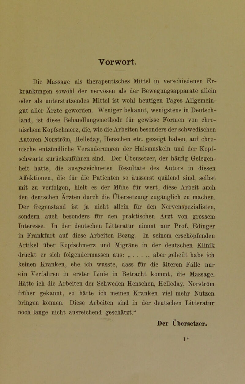 Vorwort. Die Massage als therapeutisches Mittel in verschiedenen Er- krankungen sowohl der nervösen als der Bewegungsapparate allein oder als unterstützendes Mittel ist wohl heutigen Tages Allgemein- gut aller Ärzte geworden. Weniger bekannt, wenigstens in Deutsch- land, ist diese Behandlungsmethode für gewisse Formen von chro- nischem Kopfschmerz, die, wie die Arbeiten besonders der schwedischen Autoren Norström, Helleday, Henschen etc. gezeigt haben, auf chro- nische entzündliche Veränderungen der Halsmuskeln und der Kopf- % schwarte zurückzuführen sind. Der Übersetzer, der häufig Gelegen- heit hatte, die ausgezeichneten Resultate des Autors in diesen Affektionen, die für die Patienten so äusserst quälend sind, selbst mit zu verfolgen, hielt es der Mühe für wert, diese Arbeit auch den deutschen Ärzten durch die Übersetzung zugänglich zu machen. Der Gegenstand ist ja nicht allein für den Nervenspezialisten, sondern auch besonders für den praktischen Arzt von grossem Interesse, ln der deutschen Litteratur nimmt nur Prof. Edinger in Frankfurt auf diese Arbeiten Bezug. In seinem erschöpfenden Artikel über Kopfschmerz und Migräne in der deutschen Klinik drückt er sich folgendermassen aus: „...., aber geheilt habe ich keinen Kranken, ehe ich wusste, dass für die älteren Fälle nur ein Verfahren in erster Linie in Betracht kommt, die Massage. Hätte ich die Arbeiten der Schweden Henschen, Helleday, Norström früher gekannt, so hätte ich meinen Kranken viel mehr Nutzen bringen können. Diese Arbeiten sind in der deutschen Litteratur noch lange nicht ausreichend geschätzt.“ Der Übersetzer. l*