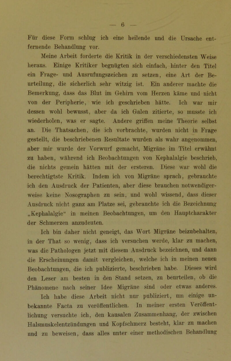 Für diese Form schlug ich eine heilende und die Ursache ent- fernende Behandlung vor. Meine Arbeit forderte die Kritik in der verschiedensten Weise heraus. Einige Kritiker begnügten sich einfach, hinter den Titel ein Frage- und Ausrufungszeichen zu setzen, eine Art der Be- urteilung, die sicherlich sehr witzig ist. Ein anderer machte die Bemerkung, dass das Blut im Gehirn vom Herzen käme und nicht von der Peripherie, wie ich geschrieben hätte. Ich war mir dessen wohl bewusst, aber da ich Galen zitierte, so musste ich wiederholen, was er sagte. Andere griffen meine Theorie selbst an. Die Thatsachen, die ich vorbrachte, wurden nicht in Frage gestellt, die beschriebenen Resultate wurden als wahr angenommen, aber mir wurde der Vorwurf gemacht, Migräne im Titel erwähnt zu haben, während ich Beobachtungen von Kephalalgie beschrieb, die nichts gemein hätten mit der ersteren. Diese war wohl die berechtigtste Kritik. Indem ich von Migräne sprach, gebrauchte ich den Ausdruck der Patienten, aber diese brauchen notwendiger- weise keine Nosographen zu sein, und wohl wissend, dass dieser Ausdruck nicht ganz am Platze sei, gebrauchte ich die Bezeichnung „Kephalalgie“ in meinen Beobachtungen, um den Hauptcharakter der Schmerzen anziuleuten. Ich bin daher nicht geneigt, das Wort Migräne beizubehalten, in der That so wenig, dass ich versuchen werde, klar zu machen, was die Pathologen jetzt mit diesem Ausdruck bezeichnen, und dann die Erscheinungen damit vergleichen, welche ich in meinen neuen Beobachtungen, die ich publizierte, beschrieben habe. Dieses wird den Leser am besten in den Stand setzen, zu beurteilen, ob die Phänomene nach seiner Idee Migräne sind oder etwas anderes. Ich habe diese Arbeit nicht nur publiziert, um einige un- bekannte Facta zu veröffentlichen. In meiner ersten Veröffent- lichung versuchte ich, den kausalen Zusammenhang, der zwischen Halsmuskelentzündungen und Kopfschmerz besteht, klar zu machen und zu beweisen, dass alles unter einer methodischen Behandlung