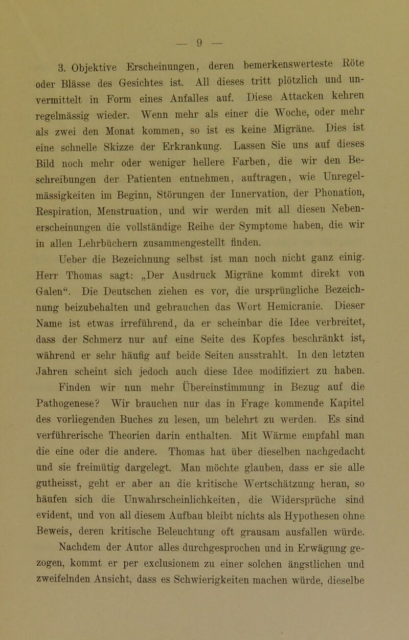 3. Objektive Erscheinungen, deren bemerkenswerteste Röte oder Blässe des Gesichtes ist. All dieses tritt plötzlich und un- vermittelt in Form eines Anfalles auf. Diese Attacken kehren regelmässig wieder. Wenn mehr als einer die W oclie, odei mein als zwei den Monat kommen, so ist es keine Migräne. Dies ist eine schnelle Skizze der Erkrankung. Lassen Sie uns auf dieses Bild noch mehr oder weniger hellere Farben, die vir den Be- schreibungen der Patienten entnehmen, auftragen, wie Unregel- mässigkeiten im Beginn, Störungen der Innervation, der Phonation, Respiration, Menstruation, und wir werden mit all diesen Neben- erscheinungen die vollständige Reihe der Symptome haben, die wir in allen Lehrbüchern zusammengestellt finden. Ueber die Bezeichnung selbst ist man noch nicht ganz einig. Herr Thomas sagt: „Der Ausdruck Migräne kommt direkt von Galen“. Die Deutschen ziehen es vor, die ursprüngliche Bezeich- nung beizubehalten und gebrauchen das Wort Hemicranie. Dieser Name ist etwas irreführend, da er scheinbar die Idee verbreitet, dass der Schmerz nur auf eine Seite des Kopfes beschränkt ist, während er sehr häufig auf beide Seiten ausstrahlt. In den letzten Jahren scheint sich jedoch auch diese Idee modifiziert zu haben. Finden wir nun mehr Übereinstimmung in Bezug auf die Pathogenese? Wir brauchen nur das in Frage kommende Kapitel des vorliegenden Buches zu lesen, um belehrt zu werden. Es sind verführerische Theorien darin enthalten. Mit Wärme empfahl man die eine oder die andere. Thomas hat über dieselben nachgedacht und sie freimütig dargelegt. Man möchte glauben, dass er sie alle gutheisst, geht er aber an die kritische Wertschätzung heran, so häufen sich die Unwahrscheinlichkeiten, die Widersprüche sind evident, und von all diesem Aufbau bleibt nichts als Hypothesen ohne Beweis, deren kritische Beleuchtung oft grausam ausfallen würde. Nachdem der Autor alles durchgesprochen und in Erwägung ge- zogen, kommt er per exclusionem zu einer solchen ängstlichen und zweifelnden Ansicht, dass es Schwierigkeiten machen würde, dieselbe