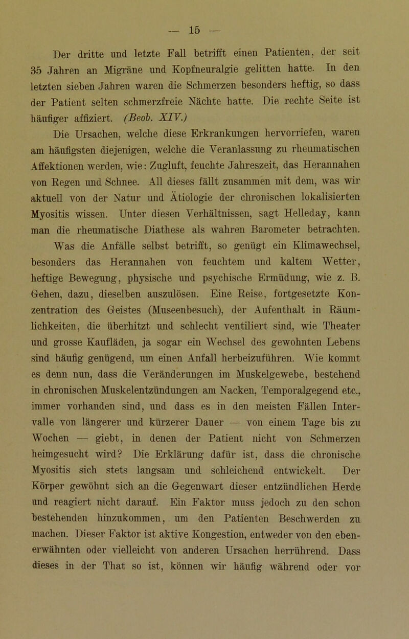 Der dritte und letzte Fall betrifft einen Patienten, der seit 35 Jahren an Migräne und Kopfneuralgie gelitten hatte. In den letzten sieben Jahren waren die Schmerzen besonders heftig, so dass der Patient selten schmerzfreie Nächte hatte. Die rechte Seite ist häufiger affiziert. (Beob. XIV.) Die Ursachen, welche diese Erkrankungen hervorriefen, waren am häufigsten diejenigen, welche die Veranlassung zu rheumatischen Affektionen werden, -wie: Zugluft, feuchte Jahreszeit, das Herannahen von Regen und Schnee. All dieses fällt zusammen mit dem, was wir aktuell von der Natur und Ätiologie der chronischen lokalisierten Myositis wissen. Unter diesen Verhältnissen, sagt Helleday, kann man die rheumatische Diathese als wahren Barometer betrachten. Was die Anfälle selbst betrifft, so genügt ein Klimawechsel, besonders das Herannahen von feuchtem und kaltem Wetter, heftige Bewegung, physische und psychische Ermüdung, wie z. B. Gehen, dazu, dieselben auszulösen. Eine Reise, fortgesetzte Kon- zentration des Geistes (Museenbesuch), der Aufenthalt in Räum- lichkeiten, die überhitzt und schlecht ventiliert sind, wie Theater und grosse Kaufläden, ja sogar ein Wechsel des gewohnten Lebens sind häufig genügend, um einen Anfall herbeizuführen. Wie kommt es denn nun, dass die Veränderungen im Muskelgewebe, bestehend in chronischen Muskelentzlindimgen am Nacken, Temporalgegend etc., immer vorhanden sind, und dass es in den meisten Fällen Inter- valle von längerer und kürzerer Dauer — von einem Tage bis zu Wochen — giebt, in denen der Patient nicht von Schmerzen heimgesucht wird? Die Erklärung dafür ist, dass die chronische Myositis sich stets langsam und schleichend entwickelt. Der Körper gewöhnt sich an die Gegenwart dieser entzündlichen Herde und reagiert nicht darauf. Ein Faktor muss jedoch zu den schon bestehenden hinzukommen, um den Patienten Beschwerden zu machen. Dieser Faktor ist aktive Kongestion, entweder von den eben- erwähnten oder vielleicht von anderen Ursachen herrührend. Dass dieses in der That so ist, können wir häufig während oder vor