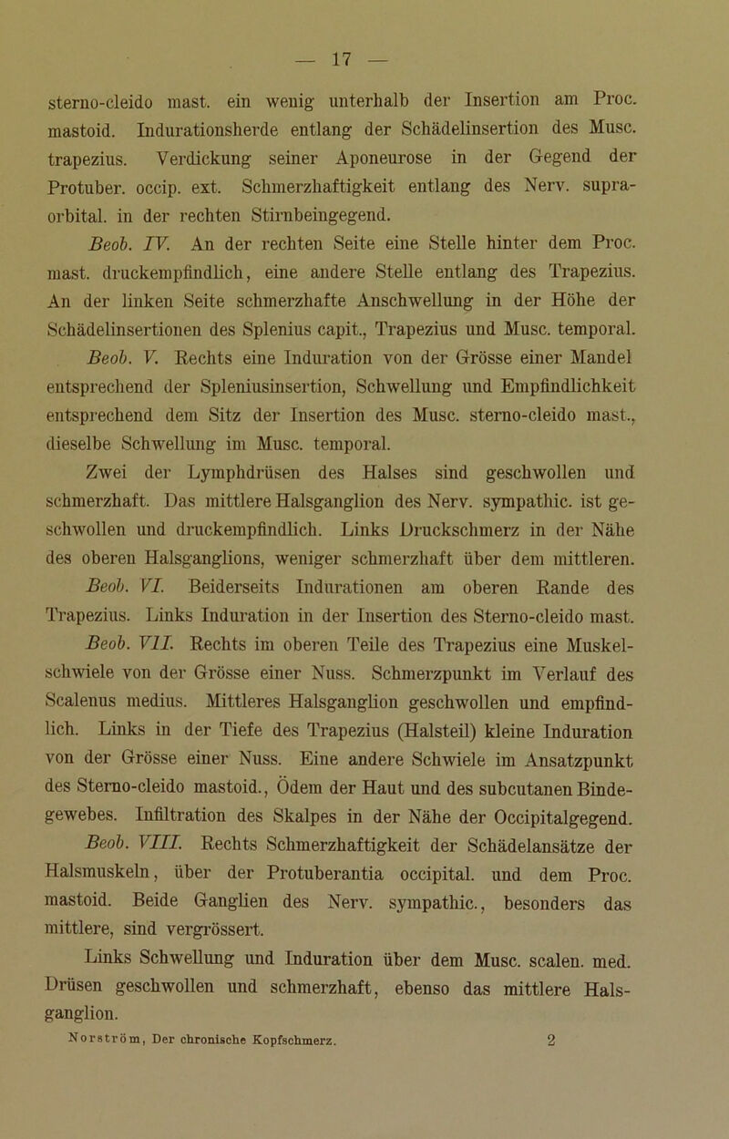 sterno-cleido mast, ein wenig unterhalb der Insertion am Proc. mastoid. Indurationsherde entlang der Schädelinsertion des Muse, trapezius. Verdickung seiner Aponeurose in der Gegend der Protuber, occip. ext. Schmerzhaftigkeit entlang des Nerv, supra- orbital. in der rechten Stirnbeingegend. Beob. IV. An der rechten Seite eine Stelle hinter dem Proc. mast, druckempfindlich, eine andere Stelle entlang des Trapezius. An der linken Seite schmerzhafte Anschwellung in der Höhe der Schädelinsertionen des Splenius capit., Trapezius und Muse, temporal. Beob. V. Rechts eine Induration von der Grösse einer Mandel entsprechend der Spleniusinsertion, Schwellung und Empfindlichkeit entsprechend dem Sitz der Insertion des Muse, sterno-cleido mast., dieselbe Schwellung im Muse, temporal. Zwei der Lymphdrüsen des Halses sind geschwollen und schmerzhaft. Das mittlere Halsganglion des Nerv. Sympathie, ist ge- schwollen und druckempfindlich. Links Druckschmerz in der Nähe des oberen Halsganglions, weniger schmerzhaft über dem mittleren. Beob. VI. Beiderseits Indurationen am oberen Rande des Trapezius. Links Induration in der Insertion des Sterno-cleido mast. Beob. VII. Rechts im oberen Teile des Trapezius eine Muskel- schwiele von der Grösse einer Nuss. Schmerzpunkt im Verlauf des Scalenus medius. Mittleres Halsganglion geschwollen und empfind- lich. Links in der Tiefe des Trapezius (Halsteil) kleine Induration von der Grösse einer Nuss. Eine andere Schwiele im Ansatzpunkt des Sterno-cleido mastoid., Ödem der Haut und des subcutanenBinde- gewebes. Infiltration des Skalpes in der Nähe der Occipitalgegend. Beob. VIII. Rechts Schmerzhaftigkeit der Schädelansätze der Halsmuskeln, über der Protuberantia occipital. und dem Proc. mastoid. Beide Ganglien des Nerv. Sympathie., besonders das mittlere, sind vergrössert. Links Schwellung und Induration über dem Muse, scalen. med. Drüsen geschwollen und schmerzhaft, ebenso das mittlere Hals- ganglion. Norström, Der chronische Kopfschmerz. 2